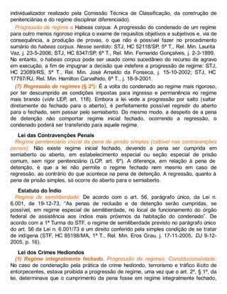 individualizador realizado pela Comissão Técnica de Classificação, da construção de
penitenciárias e do regime disciplinar diferenciado).
Progressão de regime e Habeas corpus: A progressão do condenado de um regime
para outro menos rigoroso implica o exame de requisitos objetivos e subjetivos e, via de
consequência, a produção de provas, o que não é possível fazer no procedimento
sumário do habeas corpus. Nesse sentido: STJ, HC 52118/SP, 5ª T., Rel. Min. Laurita
Vaz, j. 23-5-2006; STJ, HC 8347/SP, 6ª T., Rel. Min. Fernando Gonçalves, j. 2-3-1999.
No entanto, o habeas corpus pode ser usado como sucedâneo do recurso de agravo
em execução, a fim de impugnar a decisão que indefere a progressão de regime: STJ,
HC 23089/RS, 5ª T., Rel. Min. José Arnaldo da Fonseca, j. 15-10-2002; STJ, HC
17797/RJ, Rel. Min. Hamilton Carvalhido, 6ª T., j. 18-9-2001.
(7) Regressão de regimes (§ 2º): É a volta do condenado ao regime mais rigoroso,
por ter descumprido as condições impostas para ingresso e permanência no regime
mais brando (vide LEP, art. 118). Embora a lei vede a progressão por salto (saltar
diretamente do fechado para o aberto), é perfeitamente possível regredir do aberto
para o fechado, sem passar pelo semiaberto. Do mesmo modo, a despeito de a pena
de detenção não comportar regime inicial fechado, ocorrendo a regressão, o
condenado poderá ser transferido para aquele regime.
Lei das Contravenções Penais
Regime penitenciário inicial da pena de prisão simples (cabível nas contravenções
penais): Não existe regime inicial fechado, devendo a pena ser cumprida em
semiaberto ou aberto, em estabelecimento especial ou seção especial de prisão
comum, sem rigor penitenciário (LCP, art. 6º). A diferença, em relação à pena de
detenção, é que a lei não permite o regime fechado nem mesmo em caso de
regressão, ao contrário do que acontece na pena de detenção. A regressão, quanto à
pena de prisão simples, só ocorre do aberto para o semiaberto.
Estatuto do Índio
Regime de semiliberdade: De acordo com o art. 56, parágrafo único, da Lei n.
6.001, de 19-12-73, “As penas de reclusão e de detenção serão cumpridas, se
possível, em regime especial de semiliberdade, no local de funcionamento do órgão
federal de assistência aos índios mais próximos da habitação do condenado”. De
acordo com a 1ª Turma do STF, o regime de semiliberdade previsto no parágrafo único
do art. 56 da Lei n. 6.001/73 é um direito conferido pela simples condição de se tratar
de indígena (STF, HC 85198/MA, 1ª T., Rel. Min. Eros Grau, j. 17-11-2005, DJ 9-12-
2005, p. 16).
Lei dos Crimes Hediondos
(1) Regime integralmente fechado. Progressão de regimes. Constitucionalidade:
No caso de condenação pela prática de crime hediondo, terrorismo e tráfico ilícito de
entorpecentes, estava proibida a progressão de regime, uma vez que o art. 2º, § 1º, da
lei, determinava que o cumprimento da pena fosse em regime integralmente fechado,
 