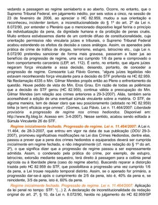 vedando a passagem ao regime semiaberto e ao aberto. Ocorre, no entanto, que o
Supremo Tribunal Federal, em julgamento inédito, por seis votos a cinco, na sessão de
23 de fevereiro de 2006, ao apreciar o HC 82.959, mudou a sua orientação e
reconheceu, incidenter tantum, a inconstitucionalidade do § 1º do art. 2º da Lei n.
8.072/90, por entender o Plenário que o mencionado dispositivo legal feriria o princípio
da individualização da pena, da dignidade humana e da proibição de penas cruéis.
Muito embora estivéssemos diante de um controle difuso de constitucionalidade, cuja
orientação permissiva não vincularia juízes e tribunais, o Supremo Tribunal Federal
acabou estendendo os efeitos da decisão a casos análogos. Assim, os apenados pela
prática de crime de tráfico de drogas, terrorismo, estupro, latrocínio etc., cuja Lei n.
8.072/90 pretendeu sancionar de forma mais gravosa, passaram a fazer jus ao
benefício da progressão de regime, uma vez cumprido 1/6 da pena e comprovado o
bom comportamento carcerário (LEP, art. 112). É certo, no entanto, que alguns juízes
negaram força vinculante a essa decisão, deixando, portanto, de conceder a
progressão de regime. Consoante Luiz Flávio Gomes, “alguns juízes legalistas não
estavam reconhecendo força vinculante para a decisão do STF proferida no HC 82.959.
Na Reclamação 4335 o Min. Gilmar Mendes propôs então ao Pleno o enfrentamento da
questão. Houve pedido de vista do Min. Eros Grau. Em razão de todas as polêmicas
que a decisão do STF gerou (HC 82.959), continua válida a preocupação do Min.
Gilmar Mendes (em relação aos crimes anteriores a 29-3-2007). Aliás, também seria
aconselhável a edição de uma eventual súmula vinculante sobre a matéria. O STF, de
alguma maneira, tem de deixar claro que seu posicionamento (adotado no HC 82.959)
tinha (e tem) eficácia erga omnes”. (Gomes, Luiz Flávio. Lei n. 11.464/2007: Liberdade
provisória e progressão de regime nos crimes hediondos. Disponível em:
http://www.lfg.blog.br. Acesso em: 3-4-2007). Nesse sentido, acabou sendo editada a
Súmula Vinculante 26 do STF.
Regime inicialmente fechado. Progressão de regime. Lei n. 11.464/2007: A Lei n.
11.464, de 28-3-2007, que entrou em vigor na data de sua publicação (DOU 29-3-
2007), promoveu significativas modificações na Lei dos Crimes Hediondos, dentre elas,
passou a prever que a pena dos crimes hediondos e equiparados deverá ser cumprida
inicialmente em regime fechado, e não integralmente (cf. nova redação do § 1º do art.
2º), o que significa dizer que a progressão de regime passou a ser expressamente
admitida. Assim, o condenado pela prática do crime, por exemplo, de estupro,
latrocínio, extorsão mediante sequestro, terá direito à passagem para a colônia penal
agrícola ou à liberdade plena (caso do regime aberto). Buscando reparar a distorção
trazida pelo HC 82.959 do STF, que possibilitava a progressão uma vez cumprido 1/6
da pena, a Lei trouxe requisito temporal distinto. Assim, se o apenado for primário, a
progressão dar-se-á após o cumprimento de 2/5 da pena, isto é, 40% da pena e, se
reincidente, 3/5 da pena, isto é, 60% da pena.
Regime inicialmente fechado. Progressão de regime. Lei n. 11.464/2007: Aplicação
da lei penal no tempo: STF: “(...) 2. A declaração de inconstitucionalidade da redação
original do art. 2º, § 10, da Lei n. 8.072/90, havida no julgamento do HC 82.959/SP
 