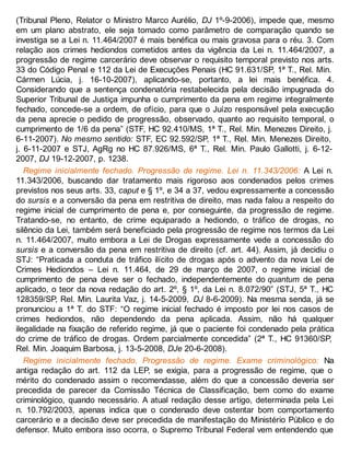 (Tribunal Pleno, Relator o Ministro Marco Aurélio, DJ 1º-9-2006), impede que, mesmo
em um plano abstrato, ele seja tomado como parâmetro de comparação quando se
investiga se a Lei n. 11.464/2007 é mais benéfica ou mais gravosa para o réu. 3. Com
relação aos crimes hediondos cometidos antes da vigência da Lei n. 11.464/2007, a
progressão de regime carcerário deve observar o requisito temporal previsto nos arts.
33 do Código Penal e 112 da Lei de Execuções Penais (HC 91.631/SP, 1ª T., Rel. Min.
Cármen Lúcia, j. 16-10-2007), aplicando-se, portanto, a lei mais benéfica. 4.
Considerando que a sentença condenatória restabelecida pela decisão impugnada do
Superior Tribunal de Justiça impunha o cumprimento da pena em regime integralmente
fechado, concede-se a ordem, de ofício, para que o Juízo responsável pela execução
da pena aprecie o pedido de progressão, observado, quanto ao requisito temporal, o
cumprimento de 1/6 da pena” (STF, HC 92.410/MS, 1ª T., Rel. Min. Menezes Direito, j.
6-11-2007). No mesmo sentido: STF, EC 92.592/SP, 1ª T., Rel. Min. Menezes Direito,
j. 6-11-2007 e STJ, AgRg no HC 87.926/MS, 6ª T., Rel. Min. Paulo Gallotti, j. 6-12-
2007, DJ 19-12-2007, p. 1238.
Regime inicialmente fechado. Progressão de regime. Lei n. 11.343/2006: A Lei n.
11.343/2006, buscando dar tratamento mais rigoroso aos condenados pelos crimes
previstos nos seus arts. 33, caput e § 1º, e 34 a 37, vedou expressamente a concessão
do sursis e a conversão da pena em restritiva de direito, mas nada falou a respeito do
regime inicial de cumprimento de pena e, por conseguinte, da progressão de regime.
Tratando-se, no entanto, de crime equiparado a hediondo, o tráfico de drogas, no
silêncio da Lei, também será beneficiado pela progressão de regime nos termos da Lei
n. 11.464/2007, muito embora a Lei de Drogas expressamente vede a concessão do
sursis e a conversão da pena em restritiva de direito (cf. art. 44). Assim, já decidiu o
STJ: “Praticada a conduta de tráfico ilícito de drogas após o advento da nova Lei de
Crimes Hediondos – Lei n. 11.464, de 29 de março de 2007, o regime inicial de
cumprimento de pena deve ser o fechado, independentemente do quantum de pena
aplicado, o teor da nova redação do art. 2º, § 1º, da Lei n. 8.072/90” (STJ, 5ª T., HC
128359/SP, Rel. Min. Laurita Vaz, j. 14-5-2009, DJ 8-6-2009). Na mesma senda, já se
pronunciou a 1ª T. do STF: “O regime inicial fechado é imposto por lei nos casos de
crimes hediondos, não dependendo da pena aplicada. Assim, não há qualquer
ilegalidade na fixação de referido regime, já que o paciente foi condenado pela prática
do crime de tráfico de drogas. Ordem parcialmente concedida” (2ª T., HC 91360/SP,
Rel. Min. Joaquim Barbosa, j. 13-5-2008, DJe 20-6-2008).
Regime inicialmente fechado. Progressão de regime. Exame criminológico: Na
antiga redação do art. 112 da LEP, se exigia, para a progressão de regime, que o
mérito do condenado assim o recomendasse, além do que a concessão deveria ser
precedida de parecer da Comissão Técnica de Classificação, bem como do exame
criminológico, quando necessário. A atual redação desse artigo, determinada pela Lei
n. 10.792/2003, apenas indica que o condenado deve ostentar bom comportamento
carcerário e a decisão deve ser precedida de manifestação do Ministério Público e do
defensor. Muito embora isso ocorra, o Supremo Tribunal Federal vem entendendo que
 