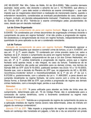 (HC 88.052/DF, Rel. Min. Celso de Mello, DJ de 28-4-2006): “Não constitui demasia
assinalar, neste ponto, não obstante o advento da Lei n. 10.792/2003, que alterou o
art. 112 da LEP – para dele excluir a referência ao exame criminológico –, que nada
impede que os magistrados determinem a realização de mencionado exame, quando o
entenderem necessário, consideradas as eventuais peculiaridades do caso, desde que
o façam, contudo, em decisão adequadamente motivada”. Finalmente, consoante o teor
da Súmula 439 do STJ: “Admite-se o exame criminológico pelas peculiaridades do
caso, desde que em decisão motivada”.
Lei do Crime Organizado
Iniciação do cumprimento da pena em regime fechado: Reza o art. 10 da Lei n.
9.034/95: “Os condenados por crimes decorrentes de organização criminosa iniciarão o
cumprimento da pena em regime fechado”. A lei não proibiu a progressão de regime.
Só estabeleceu a obrigatoriedade de início em regime fechado, independentemente da
quantidade da pena aplicada ou de ser o condenado reincidente.
Lei de Tortura
Iniciação do cumprimento da pena em regime fechado: Pretendendo agravar a
resposta penal daqueles que viessem a cometer crime de tortura, a Lei n. 9.455/97, em
seu art. 1º, § 7º, assim dispôs: “O condenado por crime previsto nesta Lei, salvo a
hipótese do § 2º, iniciará o cumprimento da pena em regime fechado”. Ao empregar o
verbo “iniciará”, o legislador, esquecendo-se de que a Lei dos Crimes Hediondos, em
seu art. 2º, § 1º, proibia totalmente a progressão de regime, previu que o regime
fechado seria apenas inicial, e não integral, no caso da tortura. Tratando-se de lei
especial, o benefício não podia ser estendido para os demais crimes, nos termos da
Súmula 698 do STF (DJU 9-10-2003, publicada também nos DJUs 10 e 13-10-2003).
Sucede que, com a decisão do Plenário do STF que, no julgamento do HC n. 82.959,
reconheceu incidenter tantum a inconstitucionalidade do § 1º do art. 2º da Lei n.
8.072/90 e, posteriormente, com o advento da Lei n. 11.464/2007, a pena deverá ser
cumprida inicialmente no regime fechado, tal como ocorre com o crime de tortura.
Dessa forma, a Súmula 698 do STF, que proibia a progressão de regime aos demais
crimes hediondos, com a inovação legal, perdeu a sua eficácia.
Súmulas:
Súmula 715 do STF: “A pena unificada para atender ao limite de trinta anos de
cumprimento, determinado pelo art. 75 do Código Penal, não é considerada para a
concessão de outros benefícios, como o livramento condicional ou regime mais
favorável de execução”.
Súmula 716 do STF: “Admite-se a progressão de regime de cumprimento da pena ou
a aplicação imediata de regime menos severo nela determinada, antes do trânsito em
julgado da sentença condenatória”.
Súmula 717 do STF: “Não impede a progressão de regime de execução da pena,
fixada em sentença não transitada em julgado, o fato de o réu se encontrar em prisão
 