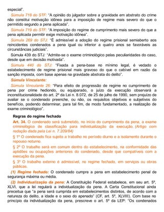especial”.
Súmula 718 do STF: “A opinião do julgador sobre a gravidade em abstrato do crime
não constitui motivação idônea para a imposição de regime mais severo do que o
permitido segundo a pena aplicada”.
Súmula 719 do STF: “A imposição do regime de cumprimento mais severo do que a
pena aplicada permitir exige motivação idônea”.
Súmula 269 do STJ: “É admissível a adoção do regime prisional semiaberto aos
reincidentes condenados a pena igual ou inferior a quatro anos se favoráveis as
circunstâncias judiciais”.
Súmula 439 do STJ: “Admite-se o exame criminológico pelas peculiaridades do caso,
desde que em decisão motivada”.
Súmula 440 do STJ: “Fixada a pena-base no mínimo legal, é vedado o
estabelecimento de regime prisional mais gravoso do que o cabível em razão da
sanção imposta, com base apenas na gravidade abstrata do delito”.
Súmula Vinculante:
Súmula Vinculante 26: “Para efeito de progressão de regime no cumprimento de
pena por crime hediondo, ou equiparado, o juízo da execução observará a
inconstitucionalidade do art. 2º da Lei n. 8.072, de 25 de julho de 1990, sem prejuízo de
avaliar se o condenado preenche, ou não, os requisitos objetivos e subjetivos do
benefício, podendo determinar, para tal fim, de modo fundamentado, a realização de
exame criminológico”.
Regras do regime fechado
Art. 34. O condenado será submetido, no início do cumprimento da pena, a exame
criminológico de classificação para individualização da execução. (Artigo com
redação dada pela Lei n. 7.209/84)
§ 1º O condenado fica sujeito a trabalho no período diurno e a isolamento durante o
repouso noturno.
§ 2º O trabalho será em comum dentro do estabelecimento, na conformidade das
aptidões ou ocupações anteriores do condenado, desde que compatíveis com a
execução da pena.
§ 3º O trabalho externo é admissível, no regime fechado, em serviços ou obras
públicas.
(1) Regime fechado: O condenado cumpre a pena em estabelecimento penal de
segurança máxima ou média.
(2) Individualização da pena: A Constituição Federal estabelece, em seu art. 5º,
XLVI, que a lei regulará a individualização da pena. A Carta Constitucional ainda
preceitua que “a pena será cumprida em estabelecimentos distintos, de acordo com a
natureza do delito, a idade e o sexo do apenado” (CF, art. 5º, XLVIII). Com base no
princípio da individualização da pena, prescreve o art. 5º da LEP: “Os condenados
 