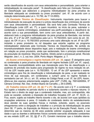 serão classificados de acordo com seus antecedentes e personalidade, para orientar a
individualização da execução penal”. “A classificação será feita por Comissão Técnica
de Classificação que elaborará o programa individualizador da pena privativa de
liberdade adequada ao condenado ou preso provisório” (art. 6º, de acordo com a
redação determinada pela Lei n. 10.792, de 1º-12-2003).
(3) Comissão Técnica de Classificação: Instrumento importante para buscar a
individualização da execução da pena é a prévia classificação dos criminosos de acordo
com seus antecedentes e personalidade. Ela será feita pela Comissão Técnica de
Classificação (vide LEP, art. 7º), a quem incumbirá, no início da pena, submeter o
condenado a exame criminológico, estabelecer seu perfil psicológico e classificá-lo de
acordo com a sua personalidade, bem como com seus antecedentes. A partir daí,
elaborará todo o programa individualizador da pena privativa de liberdade, nos termos
dos arts. 5º e 6º da LEP, modificados pela Lei n. 10.792/2003, bem como do art. 34,
caput, do CP. A Lei n. 10.792/2003 promoveu uma outra alteração no art. 6º da LEP,
incluindo o preso provisório no rol daqueles que estarão sujeitos ao programa
individualizador elaborado pela Comissão Técnica de Classificação. No sentido da
inconstitucionalidade desse dispositivo legal, pois a realização de exame criminológico
em relação ao preso provisório, ainda que sentenciado, fere o princípio constitucional
da presunção de inocência: Maurício Kuehne, Direito penal e processual penal, Revista
Magister, ano I, n. 2, out./nov. 2004, Porto Alegre: Magister, p. 7.
(4) Exame criminológico e regime fechado (CP, art. 34, caput): É obrigatório para
os condenados à pena privativa de liberdade em regime fechado (LEP, art. 8º, caput),
não havendo incompatibilidade entre sua manutenção para fins de classificação e a
ausência de previsão dos laudos para progressão de regime na nova redação do art.
112 da LEP, trazida pela Lei n. 10.792/2003. “O art. 8º da LEP apresenta o exame
criminológico para fins de classificação e individualização da pena, a ser realizado no
início de sua execução, em condenados a cumprir pena no regime fechado e
semiaberto (ver art. 34 c.c. art. 35, ambos do Código Penal, e art. 8º, da LEP). Assim,
difere-se dos exames anteriormente exigidos pela LEP” (TJRS, Ag. 70014260954, 5ª
Câmara Criminal, Rel. Des. Amilton Bueno de Carvalho, j. 29-3-2006).
(5) Trabalho interno (CP, art. 34, §§ 1º e 2º): De acordo com o § 1º, o condenado
fica sujeito a trabalho no período diurno e a isolamento durante o repouso noturno. O
Estado tem o direito de exigir que o condenado trabalhe, mas, em contrapartida, não
pode se exceder, evitando a imposição de trabalhos forçados (CF, art. 5º, XLVII, c).
Fica, assim, sujeito ao trabalho interno durante o dia, de acordo com suas aptidões ou
ocupações anteriores à pena. O trabalho do condenado dentro do estabelecimento
deve atender às suas aptidões físicas e mentais, evitando, assim, os possíveis
antagonismos entre a obrigação de trabalhar e o princípio da individualização da pena
(item 58, 1ª parte, da Exposição de Motivos da Lei de Execução Penal). Assim, a lei
determina que os maiores de 60 anos poderão solicitar ocupação adequada à sua
idade e que os doentes e deficientes físicos somente exercerão atividades condizentes
ao seu estado (LEP, art. 32, §§ 2º e 3º). Convém mencionar que o trabalho interno
 