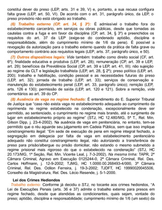 constitui dever do preso (LEP, arts. 31 e 39, V) e, portanto, a sua recusa configura
falta grave (LEP, art. 50, VI). De acordo com o art. 31, parágrafo único, da LEP, o
preso provisório não está obrigado ao trabalho.
(6) Trabalho externo (CP, art. 34, § 3º): É admissível o trabalho fora do
estabelecimento carcerário, em serviços ou obras públicas, desde que tomadas as
cautelas contra a fuga e em favor da disciplina (CP, art. 34, § 3º) e preenchidos os
requisitos do art. 37 da LEP (exige-se do condenado aptidão, disciplina e
responsabilidade, além do cumprimento mínimo de 1/6 da pena). É possível a
revogação da autorização para o trabalho externo quando da prática de falta grave ou
comportamento contrário aos requisitos legais (LEP, arts. 37, parágrafo único, e 50).
(7) Outros dispositivos legais: Vide também: trabalho como direito social (CF, art.
6º); finalidade educativa e produtiva (LEP, art. 28); remuneração (CP, art. 39 e LEP,
art. 29); benefícios da Previdência Social (CP, art. 39 e LEP, art. 41, III); não sujeição
ao regime da CLT e legislação trabalhista (LEP, art. 28, § 2º); preso político (LEP, art.
200); trabalho e habilitação, condição pessoal e as necessidades futuras do preso
(LEP, art. 32); jornada de trabalho (LEP, art. 33); serviços de conservação e
manutenção do estabelecimento penal (LEP, art. 33, parágrafo único); remição (LEP,
arts. 126 e 130); permissão de saída (LEP, art. 120 e 121). Sobre a remição, vide
comentários ao art. 39 do CP.
(8) Ausência de vaga no regime fechado: É entendimento do E. Superior Tribunal
de Justiça que “caso não exista vaga no estabelecimento adequado ao cumprimento da
reprimenda no regime estabelecido na condenação, excepcionalmente deve ser
permitido, ao sentenciado, o cumprimento no regime mais brando, até o surgimento de
lugar em estabelecimento próprio ao regime” (STJ, HC 12.480/MG, 5ª T., Rel. Min.
Gilson Dipp, j. 23-4-2002). Na ausência de vaga em penitenciária, no entanto, tem-se
permitido que o réu aguarde seu julgamento em Cadeia Pública, sem que isso implique
constrangimento ilegal: “Em sede de execução de pena em regime integral fechado, a
segregação em delegacia por falta de vaga em estabelecimento penitenciário
adequado não constitui constrangimento ilegal, não autorizando a transferência de
preso para prisão/albergue ou prisão domiciliar, não estando o mesmo submetido a
regime prisional mais rigoroso do que o estabelecido na condenação” (STJ, HC
20.173/MG, 1ª Seção, Rel. Min. Vicente Leal, j. 7-3-2002). Na mesma linha: TAPR, 2ª
Câmara Criminal, Agravo em Execução 0125244-0, 2ª Câmara Criminal, Rel. Des.
Carlos Hoffmann, j. 12-9-2002; TJMG, HC 1.0000.00.268493-4/000, 3ª Câmara
Criminal, Rel. Des. Odilon Ferreira, j. 19-3-2002; TJDFT, HC 19990020045506,
Conselho da Magistratura, Rel. Des. Lécio Resende, j. 5-1-2000.
Lei dos Crimes Hediondos
Trabalho externo: Conforme já decidiu o STJ, no tocante aos crimes hediondos, “A
Lei de Execuções Penais (arts. 36 e 37) admite o trabalho externo para presos em
regime fechado, desde que atendidas as condicionantes, quais sejam, vontade do
preso; aptidão, disciplina e responsabilidade; cumprimento mínimo de 1/6 (um sexto) da
 