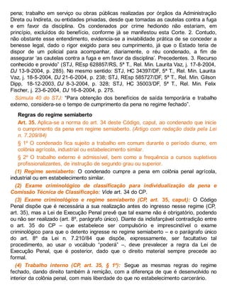 pena; trabalho em serviço ou obras públicas realizadas por órgãos da Administração
Direta ou Indireta, ou entidades privadas, desde que tomadas as cautelas contra a fuga
e em favor da disciplina. Os condenados por crime hediondo não estariam, em
princípio, excluídos do benefício, conforme já se manifestou esta Corte. 2. Contudo,
não obstante esse entendimento, evidencia-se a inviabilidade prática de se conceder a
benesse legal, dado o rigor exigido para seu cumprimento, já que o Estado teria de
dispor de um policial para acompanhar, diariamente, o réu condenado, a fim de
assegurar ‘as cautelas contra a fuga e em favor da disciplina’. Precedentes. 3. Recurso
conhecido e provido” (STJ, REsp 628857/RS, 5ª T., Rel. Min. Laurita Vaz, j. 17-8-2004,
DJ 13-9-2004, p. 285). No mesmo sentido: STJ, HC 34397/DF, 5ª T., Rel. Min. Laurita
Vaz, j. 18-5-2004, DJ 21-6-2004, p. 238; STJ, REsp 585727/DF, 5ª T., Rel. Min. Gilson
Dipp, 18-12-2003, DJ 8-3-2004, p. 328; STJ, HC 35003/DF, 5ª T., Rel. Min. Felix
Fischer, j. 23-6-2004, DJ 16-8-2004, p. 275.
Súmula 40 do STJ: “Para obtenção dos benefícios de saída temporária e trabalho
externo, considera-se o tempo de cumprimento da pena no regime fechado”.
Regras do regime semiaberto
Art. 35. Aplica-se a norma do art. 34 deste Código, caput, ao condenado que inicie
o cumprimento da pena em regime semiaberto. (Artigo com redação dada pela Lei
n. 7.209/84)
§ 1º O condenado fica sujeito a trabalho em comum durante o período diurno, em
colônia agrícola, industrial ou estabelecimento similar.
§ 2º O trabalho externo é admissível, bem como a frequência a cursos supletivos
profissionalizantes, de instrução de segundo grau ou superior.
(1) Regime semiaberto: O condenado cumpre a pena em colônia penal agrícola,
industrial ou em estabelecimento similar.
(2) Exame criminológico de classificação para individualização da pena e
Comissão Técnica de Classificação: Vide art. 34 do CP.
(3) Exame criminológico e regime semiaberto (CP, art. 35, caput): O Código
Penal dispõe que é necessária a sua realização antes do ingresso nesse regime (CP,
art. 35), mas a Lei de Execução Penal prevê que tal exame não é obrigatório, podendo
ou não ser realizado (art. 8º, parágrafo único). Diante da indisfarçável contradição entre
o art. 35 do CP – que estabelece ser compulsório e imprescindível o exame
criminológico para que o detento ingresse no regime semiaberto – e o parágrafo único
do art. 8º da Lei n. 7.210/84 que dispõe, expressamente, ser facultativo tal
procedimento, ao usar o vocábulo “poderá” –, deve prevalecer a regra da Lei de
Execução Penal, que é posterior, dado que o direito material sempre precede ao
formal.
(4) Trabalho interno (CP, art. 35, § 1º): Segue as mesmas regras do regime
fechado, dando direito também à remição, com a diferença de que é desenvolvido no
interior da colônia penal, com mais liberdade do que no estabelecimento carcerário.
 