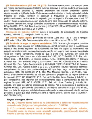 (5) Trabalho externo (CP, art. 35, § 2º): Admite-se que o preso que cumpre pena
em regime semiaberto realize trabalho externo, inclusive o serviço poderá ser prestado
para empresas privadas ou mesmo executado em caráter autônomo, sendo
desnecessária a vigilância direta. É de natureza administrativa a designação do local de
trabalho do preso. Também é possível a frequência a cursos supletivos
profissionalizantes, de instrução de segundo grau ou superior. Em que pese o art. 37
da LEP exigir o cumprimento de um sexto da pena para concessão de trabalho externo,
o Superior Tribunal de Justiça considera dispensável o preenchimento desse requisito:
REsp 303076, 5ª T., Rel. Des. Laurita Vaz, j. 22-3-2005; REsp 556590/DF, 6ª T., Rel.
Min. Hélio Quaglia Barbosa, j. 25-8-2004.
Revogação do trabalho externo: Sobre a revogação da autorização de trabalho
externo, vide art. 37, parágrafo único, da LEP.
(6) Outras regras legais: permissão de saída (LEP, arts. 120 e 121) e remição
(LEP, arts. 126 a 130). Sobre a remição, vide comentários ao art. 39 do CP.
(7) Ausência de vaga no regime semiaberto: STJ: “A execução da pena privativa
de liberdade deve ocorrer em estabelecimento penal compatível com a condenação
imposta, não sendo legítimo, ao fundamento de falta de vagas ou inexistência do
próprio estabelecimento, o cumprimento da sanção em regime mais severo. Inexistindo
vaga em regime semiaberto, impõe-se que a pena seja cumprida em casa de
albergado e, na falta dessa, em prisão domiciliar” (STJ, HC 53.246/RJ, 5ª T., Rel. Min.
Gilson Dipp, j. 11-4-2006). No mesmo sentido: TJRJ, HC 2005.059.05225, 7ª Câmara
Criminal, Rel. Des. Eduardo Mayr, j. 22-11-2005; TJRS, HC 70002233856, 6ª Câmara
Criminal, Rel. Des. Sylvio Baptista Neto, j. 22-3-2001; TJSP, HC 226.771-3, 6ª Câmara
Criminal, Rel. Des. Augusto César. j. 20-3-97. O Supremo Tribunal Federal já admitiu o
cumprimento da pena em prisão-albergue até que haja vaga no estabelecimento
adequado (STF, HC 77399-SP, 2ª T., Rel. Min. Maurício Corrêa, j. 24-11-98), mas
firmou entendimento no sentido de não ser permitida a progressão de regime sob esse
fundamento (STF, HC 72643/SP, 1ª T., Rel. Acórdão Min. Ilmar Galvão, j. 6-2-96) e,
por conseguinte, não importar em constrangimento ilegal a permanência do réu no
regime fechado (STF, HC 71971/SP, 1ª T., Rel. Min. Ilmar Galvão, j. 3-3-95). No
entanto, em caso de ulterior progressão de regime, “se o sentenciado já cumpriu no
regime fechado o período da pena relativo ao regime semiaberto a que tinha direito,
isso por falta de vaga em estabelecimento adequado, e não pela ausência de méritos
pessoais, é justo que seja promovido para o regime aberto, desde logo” (TACrimSP,
RJDTACRIM 1/38).
Regras do regime aberto
Art. 36. O regime aberto baseia-se na autodisciplina e senso de responsabilidade
do condenado. (Artigo com redação dada pela Lei n. 7.209/84)
§ 1º O condenado deverá, fora do estabelecimento e sem vigilância, trabalhar,
frequentar curso ou exercer outra atividade autorizada, permanecendo recolhido
durante o período noturno e nos dias de folga.
 