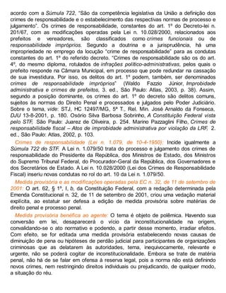 acordo com a Súmula 722, “São da competência legislativa da União a definição dos
crimes de responsabilidade e o estabelecimento das respectivas normas de processo e
julgamento”. Os crimes de responsabilidade, constantes do art. 1º do Decreto-lei n.
201/67, com as modificações operadas pela Lei n. 10.028/2000, relacionados aos
prefeitos e vereadores, são classificados como crimes funcionais ou de
responsabilidade impróprios. Segundo a doutrina e a jurisprudência, há uma
impropriedade no emprego da locução “crime de responsabilidade” para as condutas
constantes do art. 1º do referido decreto. “Crimes de responsabilidade são os do art.
4º, do mesmo diploma, rotulados de infrações político-administrativas, pelos quais o
prefeito responde na Câmara Municipal, em processo que pode redundar na cassação
de sua investidura. Por isso, os delitos do art. 1º podem, também, ser denominados
crimes de responsabilidade impróprios” (Waldo Fazzio Júnior, Improbidade
administrativa e crimes de prefeitos, 3. ed., São Paulo: Atlas, 2003, p. 38). Assim,
segundo a posição dominante, os crimes do art. 1º do decreto são delitos comuns,
sujeitos às normas do Direito Penal e processados e julgados pelo Poder Judiciário.
Sobre o tema, vide: STJ, HC 12497/MG, 5ª T., Rel. Min. José Arnaldo da Fonseca,
DJU 13-8-2001, p. 180. Osório Silva Barbosa Sobrinho, A Constituição Federal vista
pelo STF, São Paulo: Juarez de Oliveira, p. 254. Marino Pazzaglini Filho, Crimes de
responsabilidade fiscal – Atos de improbidade administrativa por violação da LRF, 2.
ed., São Paulo: Atlas, 2002, p. 103.
Crimes de responsabilidade (Lei n. 1.079, de 10-4-1950): Incide igualmente a
Súmula 722 do STF. A Lei n. 1.079/50 trata do processo e julgamento dos crimes de
responsabilidade do Presidente da República, dos Ministros de Estado, dos Ministros
do Supremo Tribunal Federal, do Procurador-Geral da República, dos Governadores e
dos Secretários de Estado. A Lei n. 10.028/2000 (Lei dos Crimes de Responsabilidade
Fiscal) inseriu novas condutas no rol do art. 10 da Lei n. 1.079/50.
Medida provisória e as modificações operadas pela EC n. 32, de 11 de setembro de
2001: O art. 62, § 1º, I, b, da Constituição Federal, com a redação determinada pela
Emenda Constitucional n. 32, de 11 de setembro de 2001, criou uma vedação material
explícita, ao estatuir ser defesa a edição de medida provisória sobre matérias de
direito penal e processo penal.
Medida provisória benéfica ao agente: O tema é objeto de polêmica. Havendo sua
conversão em lei, desaparecerá o vício da inconstitucionalidade na origem,
convalidando-se o ato normativo e podendo, a partir desse momento, irradiar efeitos.
Com efeito, se for editada uma medida provisória estabelecendo novas causas de
diminuição de pena ou hipóteses de perdão judicial para participantes de organizações
criminosas que as delatarem às autoridades, tema, inequivocamente, relevante e
urgente, não se poderá cogitar de inconstitucionalidade. Embora se trate de matéria
penal, não há de se falar em ofensa à reserva legal, pois a norma não está definindo
novos crimes, nem restringindo direitos individuais ou prejudicando, de qualquer modo,
a situação do réu.
 