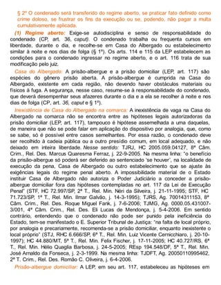 § 2º O condenado será transferido do regime aberto, se praticar fato definido como
crime doloso, se frustrar os fins da execução ou se, podendo, não pagar a multa
cumulativamente aplicada.
(1) Regime aberto: Exige-se autodisciplina e senso de responsabilidade do
condenado (CP, art. 36, caput). O condenado trabalha ou frequenta cursos em
liberdade, durante o dia, e recolhe-se em Casa do Albergado ou estabelecimento
similar à noite e nos dias de folga (§ 1º). Os arts. 114 e 115 da LEP estabelecem as
condições para o condenado ingressar no regime aberto, e o art. 116 trata de sua
modificação pelo juiz.
Casa do Albergado: A prisão-albergue e a prisão domiciliar (LEP, art. 117) são
espécies do gênero prisão aberta. A prisão-albergue é cumprida na Casa do
Albergado, existente em cada região, não devendo haver obstáculos materiais ou
físicos à fuga. A segurança, nesse caso, resume-se à responsabilidade do condenado,
que deverá desempenhar seus afazeres durante o dia e a ela se recolher à noite e nos
dias de folga (CP, art. 36, caput e § 1º).
Inexistência de Casa do Albergado na comarca: A inexistência de vaga na Casa do
Albergado na comarca não se encontra entre as hipóteses legais autorizadoras da
prisão domiciliar (LEP, art. 117), tampouco é hipótese assemelhada a uma daquelas,
de maneira que não se pode falar em aplicação do dispositivo por analogia, que, como
se sabe, só é possível entre casos semelhantes. Por essa razão, o condenado deve
ser recolhido à cadeia pública ou a outro presídio comum, em local adequado, e não
deixado em inteira liberdade. Nesse sentido: TJRJ, HC 2005.059.04127, 8ª Câm.
Crim., Rel. Des. Marcus Quaresma Ferraz, j. 22-9-2005. Na mesma linha: “o benefício
da prisão-albergue só poderá ser deferido ao sentenciado ‘se houver’, na localidade de
execução da pena, Casa de Albergado ou outro estabelecimento que se ajuste às
exigências legais do regime penal aberto. A impossibilidade material de o Estado
instituir Casa de Albergado não autoriza o Poder Judiciário a conceder a prisão-
albergue domiciliar fora das hipóteses contempladas no art. 117 da Lei de Execução
Penal” (STF, HC 72.997/SP, 2ª T., Rel. Min. Néri da Silveira, j. 21-11-1995; STF, HC
71.723/SP, 1ª T., Rel. Min. Ilmar Galvão, j. 14-3-1995); TJRS, Ag. 70014311153, 8ª
Câm. Crim., Rel. Des. Roque Miguel Fank, j. 7-6-2006; TJMG, Ag. 0000.05.431007-
3/001, 4ª Câm. Crim., Rel. Des. Eli Lucas de Mendonça, j. 5-4-2006. Em sentido
contrário, entendendo que o condenado não pode ser punido pela ineficiência do
Estado, tem-se manifestado o E. Superior Tribunal de Justiça: “na falta de local próprio,
por analogia e precariamente, recomenda-se a prisão domiciliar, enquanto inexistente o
local próprio” (STJ, RHC 6.666/SP, 6ª T., Rel. Min. Luiz Vicente Cernicchiaro, j. 20-10-
1997); HC 44.880/MT, 5ª T., Rel. Min. Felix Fischer, j. 17-11-2005; HC 40.727/RS, 6ª
T., Rel. Min. Hélio Quaglia Barbosa, j. 24-5-2005; REsp 194.548/DF, 5ª T., Rel. Min.
José Arnaldo da Fonseca, j. 2-3-1999. Na mesma linha: TJDFT, Ag. 20050110995462,
2ª T. Crim., Rel. Des. Romão C. Oliveira, j. 6-4-2006.
Prisão-albergue domiciliar: A LEP, em seu art. 117, estabeleceu as hipóteses em
 