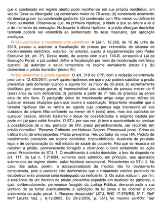que o condenado em regime aberto pode recolher-se em sua própria residência, em
vez da Casa do Albergado: (a) condenado maior de 70 anos; (b) condenado acometido
de doença grave; (c) condenada gestante; (d) condenada com filho menor ou deficiente
físico ou mental. Observe-se que, na primeira hipótese, a idade a que se refere a lei é
a do momento da execução. No tocante à última hipótese, a prisão-albergue domiciliar
também poderá ser estendida ao sentenciado do sexo masculino, por aplicação
analógica.
Prisão domiciliar e monitoramento eletrônico: A Lei n. 12.258, de 15 de junho de
2010, passou a autorizar a fiscalização de presos por intermédio do sistema de
monitoramento eletrônico, estando, no entanto, sujeita à regulamentação pelo Poder
Executivo (cf. art. 3º). Desse modo, de acordo com o art. 146-B, acrescido à Lei de
Execução Penal, o juiz poderá definir a fiscalização por meio da monitoração eletrônica
quando: (a) autorizar a saída temporária no regime semiaberto (inciso II); (b)
determinar a prisão domiciliar (inciso IV).
Prisão domiciliar e prisão cautelar: O art. 318 do CPP, com a redação determinada
pela Lei n. 12.403/2011, prevê quatro hipóteses em que o juiz poderá substituir a prisão
preventiva pela domiciliar quando o agente for: a) maior de 80 anos; b) extremamente
debilitado por doença grave; c) imprescindível aos cuidados de pessoa menor de 6
(seis) anos ou com deficiência; d) gestante a partir do 7º mês de gravidez ou sendo
esta de alto risco. O parágrafo único do mencionado artigo exige prova idônea de
qualquer dessas situações para que ocorra a substituição. Importante ressaltar que a
terceira hipótese não se refere ao agente cuja presença seja imprescindível aos
cuidados do próprio filho deficiente ou menor de 6 (seis) anos, mas aos cuidados de
qualquer pessoa, abrindo bastante o leque de possibilidades e exigindo cautela por
parte do juiz para coibir fraudes. O STJ, por sua vez, já teve a oportunidade de analisar
a possibilidade de o réu, portador de HIV, preso preventivamente, ser recolhido em
prisão domiciliar: “Recurso Ordinário em Habeas Corpus. Processual penal. Crime de
tráfico ilícito de entorpecentes. Prisão preventiva. Réu portador do vírus HIV. Pedido de
recolhimento provisório em regime domiciliar. Impossibilidade. Ausência de previsão
legal e de comprovação do real estado de saúde do paciente. Réu que se recusa a se
recolher à prisão, permanecendo foragido e obstruindo o bom andamento da ação
penal. Precedentes do STJ. 1. O recolhimento à prisão domiciliar, a teor do disposto no
art. 117, da Lei n. 7.210/84, somente será admitido, em princípio, aos apenados
submetidos ao regime aberto, salvo hipótese excepcional. Precedentes do STJ. 2. No
caso dos autos, porém, a excepcionalidade da medida não foi devidamente
comprovada, pois o paciente não demonstrou que o tratamento médico prestado no
estabelecimento prisional seria inadequado ou ineficiente. 3. Os autos noticiam, por fim,
a existência de um decreto de prisão preventiva expedido em desfavor do paciente, o
qual, deliberadamente, permanece foragido da Justiça Pública, demonstrando a sua
vontade de se furtar eventualmente à aplicação da lei penal e de obstruir o bom
andamento da ação penal. 4. Recurso desprovido” (STJ, RHC 17.978/RS, 5ª T., Relª
Minª Laurita Vaz, j. 6-12-2005, DJ 20-2-2006, p. 351). No mesmo sentido: “Ser
 