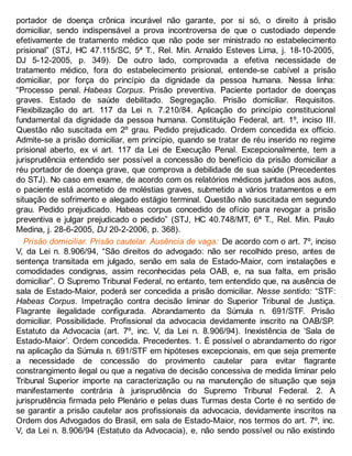 portador de doença crônica incurável não garante, por si só, o direito à prisão
domiciliar, sendo indispensável a prova incontroversa de que o custodiado depende
efetivamente de tratamento médico que não pode ser ministrado no estabelecimento
prisional” (STJ, HC 47.115/SC, 5ª T., Rel. Min. Arnaldo Esteves Lima, j. 18-10-2005,
DJ 5-12-2005, p. 349). De outro lado, comprovada a efetiva necessidade de
tratamento médico, fora do estabelecimento prisional, entende-se cabível a prisão
domiciliar, por força do princípio da dignidade da pessoa humana. Nessa linha:
“Processo penal. Habeas Corpus. Prisão preventiva. Paciente portador de doenças
graves. Estado de saúde debilitado. Segregação. Prisão domiciliar. Requisitos.
Flexibilização do art. 117 da Lei n. 7.210/84. Aplicação do princípio constitucional
fundamental da dignidade da pessoa humana. Constituição Federal, art. 1º, inciso III.
Questão não suscitada em 2º grau. Pedido prejudicado. Ordem concedida ex officio.
Admite-se a prisão domiciliar, em princípio, quando se tratar de réu inserido no regime
prisional aberto, ex vi art. 117 da Lei de Execução Penal. Excepcionalmente, tem a
jurisprudência entendido ser possível a concessão do benefício da prisão domiciliar a
réu portador de doença grave, que comprova a debilidade de sua saúde (Precedentes
do STJ). No caso em exame, de acordo com os relatórios médicos juntados aos autos,
o paciente está acometido de moléstias graves, submetido a vários tratamentos e em
situação de sofrimento e alegado estágio terminal. Questão não suscitada em segundo
grau. Pedido prejudicado. Habeas corpus concedido de ofício para revogar a prisão
preventiva e julgar prejudicado o pedido” (STJ, HC 40.748/MT, 6ª T., Rel. Min. Paulo
Medina, j. 28-6-2005, DJ 20-2-2006, p. 368).
Prisão domiciliar. Prisão cautelar. Ausência de vaga: De acordo com o art. 7º, inciso
V, da Lei n. 8.906/94, “São direitos do advogado: não ser recolhido preso, antes de
sentença transitada em julgado, senão em sala de Estado-Maior, com instalações e
comodidades condignas, assim reconhecidas pela OAB, e, na sua falta, em prisão
domiciliar”. O Supremo Tribunal Federal, no entanto, tem entendido que, na ausência de
sala de Estado-Maior, poderá ser concedida a prisão domiciliar. Nesse sentido: “STF:
Habeas Corpus. Impetração contra decisão liminar do Superior Tribunal de Justiça.
Flagrante ilegalidade configurada. Abrandamento da Súmula n. 691/STF. Prisão
domiciliar. Possibilidade. Profissional da advocacia devidamente inscrito na OAB/SP.
Estatuto da Advocacia (art. 7º, inc. V, da Lei n. 8.906/94). Inexistência de ‘Sala de
Estado-Maior’. Ordem concedida. Precedentes. 1. É possível o abrandamento do rigor
na aplicação da Súmula n. 691/STF em hipóteses excepcionais, em que seja premente
a necessidade de concessão do provimento cautelar para evitar flagrante
constrangimento ilegal ou que a negativa de decisão concessiva de medida liminar pelo
Tribunal Superior importe na caracterização ou na manutenção de situação que seja
manifestamente contrária à jurisprudência do Supremo Tribunal Federal. 2. A
jurisprudência firmada pelo Plenário e pelas duas Turmas desta Corte é no sentido de
se garantir a prisão cautelar aos profissionais da advocacia, devidamente inscritos na
Ordem dos Advogados do Brasil, em sala de Estado-Maior, nos termos do art. 7º, inc.
V, da Lei n. 8.906/94 (Estatuto da Advocacia), e, não sendo possível ou não existindo
 