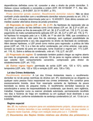 dependências definidas como tal, conceder a eles o direito de prisão domiciliar. 3.
Habeas corpus conhecido e concedida a ordem (STF, HC 91150/SP, 1ª T., Rel. Min.
Menezes Direito, j. 25-9-2007, DJ 31-10-2007, p. 91).
Prisão domiciliar (prisão cautelar). Recolhimento domiciliar noturno: Não se deve
confundir prisão domiciliar com o recolhimento domiciliar noturno previsto no art. 319, V,
do CPP, com a redação determinada pela Lei n. 12.403/2011. Este último consiste em
medida cautelar alternativa diversa da prisão preventiva.
(2) Regressão de regime (CP, art. 36, § 2º): As hipóteses de regressão são as
seguintes: (a) prática de fato definido como crime doloso (CP, art. 36, § 2º e LEP, art.
118, I); (b) frustrar os fins da execução (CP, art. 36, § 2º e LEP, art. 118, § 1º); (c) não
pagamento de multa cumulativamente aplicada (CP, art. 36, § 2º e LEP, art. 118, § 1º):
tal hipótese foi revogada pela Lei n. 9.268, de 1º de abril de 1996, que considerou a
multa como dívida de valor para fins de cobrança, sem qualquer possibilidade de
repercutir negativamente o seu não pagamento no direito de liberdade do condenado.
Além dessas hipóteses, a LEP prevê como motivo para regressão: a prática de falta
grave (LEP, art. 118, I) e o fato de sofrer condenação, por crime anterior, cuja pena,
somada ao restante da pena em execução, torne incabível o regime (art. 111) (LEP,
art. 118, II). Sobre a defesa do condenado, vide art. 118, § 2º, da LEP.
(3) Progressão de regime: O condenado também poderá chegar ao regime aberto
por meio da progressão, uma vez cumprido 1/6 da pena no regime anterior e desde
que ostente bom comportamento carcerário, comprovado pelo diretor do
estabelecimento (LEP, art. 112).
(4) Outras regras legais: permissão de saída (LEP, arts. 120 e 121); saída
temporária (LEP, arts. 122 a 125) e remição (LEP, arts. 126 a 130).
Lei dos Crimes Ambientais
Recolhimento domiciliar: A Lei dos Crimes Ambientais inseriu o recolhimento
domiciliar no rol de penas restritivas de direitos (art. 8º), destinando-se ao dirigente ou
qualquer outra pessoa física responsável nos crimes ambientais. Por constituir pena
excessivamente branda, deve ficar reservada somente às hipóteses de pouca
lesividade ou danos de pequena monta. O recolhimento domiciliar baseia-se na
autodisciplina e senso de responsabilidade do condenado, que deverá, sem vigilância,
trabalhar, frequentar curso ou exercer atividade autorizada, permanecendo recolhido
nos dias e horários de folga em residência ou em qualquer local destinado a sua
moradia habitual, conforme estabelecido na sentença condenatória (cf. art. 13 da Lei n.
9.605/98).
Regime especial
Art. 37. As mulheres cumprem pena em estabelecimento próprio, observando-se os
deveres e direitos inerentes à sua condição pessoal, bem como, no que couber, o
disposto neste Capítulo. (Artigo com redação dada pela Lei n. 7.209/84)
(1) Documentos das Nações Unidas relativos aos direitos dos prisioneiros e
 