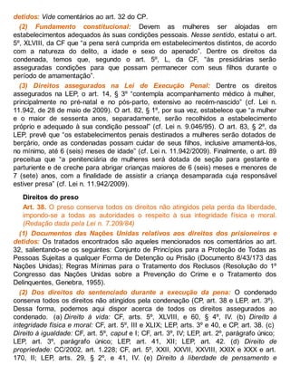 detidos: Vide comentários ao art. 32 do CP.
(2) Fundamento constitucional: Devem as mulheres ser alojadas em
estabelecimentos adequados às suas condições pessoais. Nesse sentido, estatui o art.
5º, XLVIII, da CF que “a pena será cumprida em estabelecimentos distintos, de acordo
com a natureza do delito, a idade e sexo do apenado”. Dentre os direitos da
condenada, temos que, segundo o art. 5º, L, da CF, “às presidiárias serão
asseguradas condições para que possam permanecer com seus filhos durante o
período de amamentação”.
(3) Direitos assegurados na Lei de Execução Penal: Dentre os direitos
assegurados na LEP, o art. 14, § 3º “contempla acompanhamento médico à mulher,
principalmente no pré-natal e no pós-parto, extensivo ao recém-nascido” (cf. Lei n.
11.942, de 28 de maio de 2009). O art. 82, § 1º, por sua vez, estabelece que “a mulher
e o maior de sessenta anos, separadamente, serão recolhidos a estabelecimento
próprio e adequado à sua condição pessoal” (cf. Lei n. 9.046/95). O art. 83, § 2º, da
LEP, prevê que “os estabelecimentos penais destinados a mulheres serão dotados de
berçário, onde as condenadas possam cuidar de seus filhos, inclusive amamentá-los,
no mínimo, até 6 (seis) meses de idade” (cf. Lei n. 11.942/2009). Finalmente, o art. 89
preceitua que “a penitenciária de mulheres será dotada de seção para gestante e
parturiente e de creche para abrigar crianças maiores de 6 (seis) meses e menores de
7 (sete) anos, com a finalidade de assistir a criança desamparada cuja responsável
estiver presa” (cf. Lei n. 11.942/2009).
Direitos do preso
Art. 38. O preso conserva todos os direitos não atingidos pela perda da liberdade,
impondo-se a todas as autoridades o respeito à sua integridade física e moral.
(Redação dada pela Lei n. 7.209/84)
(1) Documentos das Nações Unidas relativos aos direitos dos prisioneiros e
detidos: Os tratados encontrados são aqueles mencionados nos comentários ao art.
32, salientando-se os seguintes: Conjunto de Princípios para a Proteção de Todas as
Pessoas Sujeitas a qualquer Forma de Detenção ou Prisão (Documento 8/43/173 das
Nações Unidas); Regras Mínimas para o Tratamento dos Reclusos (Resolução do 1º
Congresso das Nações Unidas sobre a Prevenção do Crime e o Tratamento dos
Delinquentes, Genebra, 1955).
(2) Dos direitos do sentenciado durante a execução da pena: O condenado
conserva todos os direitos não atingidos pela condenação (CP, art. 38 e LEP, art. 3º).
Dessa forma, podemos aqui dispor acerca de todos os direitos assegurados ao
condenado. (a) Direito à vida: CF, arts. 5º, XLVIII, e 60, § 4º, IV. (b) Direito à
integridade física e moral: CF, art. 5º, III e XLIX; LEP, arts. 3º e 40, e CP, art. 38. (c)
Direito à igualdade: CF, art. 5º, caput e I; CF, art. 3º, IV; LEP, art. 2º, parágrafo único;
LEP, art. 3º, parágrafo único; LEP, art. 41, XII; LEP, art. 42. (d) Direito de
propriedade: CC/2002, art. 1.228; CF, art. 5º, XXII, XXVII, XXVIII, XXIX e XXX e art.
170, II; LEP, arts. 29, § 2º, e 41, IV. (e) Direito à liberdade de pensamento e
 