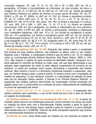convicção religiosa: CF, arts. 5º, IV, VI, VII, VIII e IX, e 220; LEP, art. 24 e
parágrafos. (f) Direito à inviolabilidade da intimidade, da vida privada, da honra e
imagem: CF, art. 5º, X; LEP, art. 39, III; LEP, art. 41, VIII e XI. (g) Direito de petição
aos Poderes Públicos em defesa de direitos ou contra abuso de poder: CF, art. 5º,
XXXIV, a; CF, art. 5º, XXXIV, b; LEP, art. 41, XIV. (h) Direito à assistência jurídica:
CF, art. 5º, LXXIV; LEP, arts. 11, III, 15, 16, 41, IX, c.c. o art. 7º, III, da Lei n.
8.906/94, 61, VIII, 81-A, 81-B, 129, caput, 144, 183. (i) Direito à educação e à cultura:
CF, arts. 205, 215 e 208, I; LEP, arts. 11, IV, 17 a 21. (j) Direito ao trabalho
remunerado: LEP, art. 29 e parágrafos. (k) Direito à indenização por erro judiciário:
CF, art. 5º, LXXV; e CPP, art. 630. (l) Direito a alimentação, vestuário e alojamento
com instalações higiênicas: LEP, arts. 12 e 13. (m) Direito de assistência à saúde:
LEP, art. 14 e parágrafos. (n) Direito à assistência social: LEP, art. 22. (o) Direito à
individualização da pena: CF, art. 5º, XLI, XLVI, XLVIII e L; LEP, arts. 5º, 6º, 8º, 9º, 19
e seu parágrafo único, 32, §§ 2º e 3º, 33, parágrafo único, 41, XII, parte final, 57, 82,
§§ 1º e 2º, 86, § 1º, 110, 112, 114 e incisos, 117 e incisos e 120 a 125; CP, art. 59. (p)
Direito de receber visitas: LEP, art. 41, X.
(3) Direitos políticos (CF, art. 15, III): Enquanto não extinta a pena, o condenado
fica privado de seus direitos políticos, não podendo se alistar, votar ou ser votado.
Segundo Joel J. Cândido, a condenação criminal a que se refere o art. 15, III, engloba
crime ou contravenção (Direito Eleitoral Brasileiro, São Paulo: Edipro, 2006, p. 120-
121). Não importa o regime de pena privativa de liberdade imposto, tampouco se a
pena aplicada foi restritiva de direitos ou multa, pois, até que seja determinada a sua
extinção (pelo pagamento da multa ou pelo integral cumprimento da privativa ou da
restritiva, ou ainda por qualquer outra causa), permanece a suspensão dos direitos
políticos. Nem mesmo o sursis e o livramento condicional impedem a suspensão, visto
que, em nenhum desses casos, a pena é extinta. O mesmo ocorre com a imposição de
medida de segurança. O que interessa, portanto, é a decretação da extinção da pena
pelo juiz da execução. Nesse sentido, a Súmula 9 do Tribunal Superior Eleitoral: “a
suspensão dos direitos políticos decorrentes de condenação criminal transitada em
julgado cessa com o cumprimento ou a extinção da pena, independendo de reabilitação
ou prova de reparação dos danos”.
Direitos políticos (CF, art. 15, III). Suspensão. Início do prazo: A suspensão dos
direitos políticos será automática, e seu termo inicial dar-se-á com a data do trânsito
em julgado da condenação.
(4) Direitos políticos e efeitos da condenação (CP, arts. 91 e 92): A perda de
mandato eletivo decorre de condenação penal por crime praticado com abuso de poder
ou violação de dever para com a Administração Pública quando a pena for igual ou
superior a 1 ano ou, nos demais casos, quando a pena for superior a 4 anos (redação
determinada pela Lei n. 9.268/96). Trata-se de efeito extrapenal específico que precisa
ser motivadamente declarado na sentença.
(5) Direito de visita: Esse direito pode ser limitado por ato motivado do diretor do
 