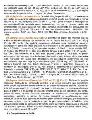 estabelecimento ou do juiz, não constituindo direito absoluto do reeducando, nos termos
do parágrafo único do art. 41 da LEP. Vide também art. 52, III, da LEP (com a
redação determinada pela Lei n. 10.792, de 1º de dezembro de 2003), o qual dispõe
acerca da limitação de visitas no regime disciplinar diferenciado.
(6) Violação de correspondência: “A administração penitenciária, com fundamento
em razões de segurança pública ou disciplina prisional, desde que respeitada a norma
inscrita no art. 41, parágrafo único, da Lei n. 7.210/84, pode proceder a interceptação
da correspondência remetida pelos sentenciados, eis que a cláusula tutelar da
inviolabilidade do sigilo epistolar não pode constituir instrumento de salvaguarda de
práticas ilícitas” (STF, HC 70814/RJ, 1ª T., Rel. Min. Celso de Mello, j. 24-6-1994). No
mesmo sentido: TJSP, Ap. Crim. 109.019-3, Rel. Des. Andrade Cavalcanti, j. 2-12-
1991.
(7) Estrangeiros e direitos do preso: Os estrangeiros gozam dos mesmos direitos
e têm os mesmos deveres dos brasileiros (art. 5º, caput). De acordo com o art. 12, §
2º, da CF, “a lei não poderá estabelecer distinção entre brasileiros natos e
naturalizados, salvo nos casos previstos na Constituição” (vide Estatuto do Estrangeiro:
Lei n. 6.815/80, com as alterações operadas pela Lei n. 6.964/81). Neste sentido: TRF,
3ª Região, HC 11964, 5ª T., Rel. Des. Ramza Tartuce, j. 28-5-2002; TRF, 3ª Região,
Ap. Crim. 97030719694, 5ª T., Rel. Des. Suzana Camargo, j. 18-5-1998. O preso
estrangeiro, por exemplo, tem direito aos dias remidos pelo estudo, ainda que tenha
sido reprovado em razão das dificuldades de aprendizado decorrentes da sua
nacionalidade nigeriana, cuja língua oficial é o inglês (TJDFT, Ag. 2003.076.00946, 5ª
Câmara Criminal, Rel. Des. Marly Macedonio Franca, j. 15-6-2004). Outrossim, a
condição de estrangeiro, por si só, não afasta a possibilidade da concessão de
liberdade provisória: TRF, 4ª Região, RSE 2001.70.02.001544-1, 7ª T., Rel. Des. José
Luiz Germano da Silva, j. 21-8-2001; TRF, 4ª Região, HC 2001.04.01.005096-0, 2ª T.,
Rel. Des. Vilson Darós, j. 15-2-2001; TRF, 1ª Região, HC 2002.0l.00.023747-5/BA, 3ª
T., Rel. Des. Plauto Ribeiro, j. 6-12-2005.
(8) Regime disciplinar diferenciado (LEP, art. 52, §§ 1º e 2º): Trata-se de sanção
disciplinar destinada ao condenado definitivo e ao preso provisório que cometerem
crime doloso capaz de ocasionar subversão da ordem ou disciplina internas. Aplicar-se-
á também esse regime ao condenado, nacional ou estrangeiro, que apresente alto risco
para a ordem e a segurança do estabelecimento penal ou da sociedade, ou, ainda,
sobre os quais recaiam fundadas suspeitas de envolvimento com organizações
criminosas, quadrilha ou bando. Tal regime consistirá no recolhimento em cela
individual; visita de duas pessoas, no máximo (sem contar as crianças), por duas horas
semanais; e duas horas de banho de sol por dia, pelo prazo máximo de 360 dias, sem
prejuízo da repetição da sanção por nova falta grave da mesma espécie, até o limite de
1/6 da pena aplicada. Sobre a constitucionalidade do regime disciplinar diferenciado,
vide comentários ao art. 32 do CP.
Lei Complementar n. 64/90
 