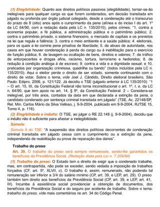 (1) Elegibilidade: Quanto aos direitos políticos passivos (elegibilidade), tornar-se-ão
inelegíveis para qualquer cargo os que forem condenados, em decisão transitada em
julgado ou proferida por órgão judicial colegiado, desde a condenação até o transcurso
do prazo de 8 (oito) anos após o cumprimento da pena (alínea e do inciso I do art. 1º
da LC 64/90, com a redação dada pela LC n. 135/2010), pelos crimes: “1. contra a
economia popular, a fé pública, a administração pública e o patrimônio público; 2.
contra o patrimônio privado, o sistema financeiro, o mercado de capitais e os previstos
na lei que regula a falência; 3. contra o meio ambiente e a saúde pública; 4. eleitorais,
para os quais a lei comine pena privativa de liberdade; 5. de abuso de autoridade, nos
casos em que houver condenação à perda do cargo ou à inabilitação para o exercício
de função pública; 6. de lavagem ou ocultação de bens, direitos e valores; 7. de tráfico
de entorpecentes e drogas afins, racismo, tortura, terrorismo e hediondos; 8. de
redução à condição análoga à de escravo; 9. contra a vida e a dignidade sexual; e 10.
praticados por organização criminosa, quadrilha ou bando” (todos incluídos pela LC n.
135/2010). Aqui o eleitor perde o direito de ser votado, somente continuando com o
direito de votar. Sobre o tema, vide Joel J. Cândido, Direito eleitoral brasileiro, São
Paulo: Edipro, 2006, p. 121/122. Já decidiu o TSE (julgado anterior à LC 135/2010): “1
– O art. 15, III, da Constituição Federal não torna inconstitucional o art. 1º, I, e, da LC
n. 64/90, que tem apoio no art. 14, § 9º, da Constituição Federal. 2 – Considera-se
inelegível, por três anos, contados da data em que declarada a extinção da pena, o
candidato condenado por sentença criminal transitada em julgado” (TSE, Ac. 22148/SP,
Rel. Min. Carlos Mário da Silva Velloso, j. 9-9-2004, publicado em 9-9-2004, RJTSE 15,
Tomo 4, p. 116).
(2) Elegibilidade e indulto: O TSE, ao julgar o RE 22.148 (j. 9-9-2004), decidiu que
o indulto não é suficiente para afastar a inelegibilidade.
Súmula:
Súmula 9 do TSE: “A suspensão dos direitos políticos decorrentes de condenação
criminal transitada em julgado cessa com o cumprimento ou a extinção da pena,
independendo de reabilitação ou prova de reparação dos danos”.
Trabalho do preso
Art. 39. O trabalho do preso será sempre remunerado, sendo-lhe garantidos os
benefícios da Previdência Social. (Redação dada pela Lei n. 7.209/84)
(1) Trabalho do preso: O Estado tem o direito de exigir que o condenado trabalhe,
mas, em contrapartida, não pode se exceder, sendo vedada a imposição de trabalhos
forçados (CF, art. 5º, XLVII, c). O trabalho é, assim, remunerado, não podendo tal
remuneração ser inferior a 3/4 do salário mínimo (CP, art. 39, e LEP, art. 29). O preso
também tem direito aos benefícios da Previdência Social (CP, art. 39, e LEP, art. 41,
III). Incumbe à assistência social providenciar a obtenção de documentos, dos
benefícios da Previdência Social e do seguro por acidente de trabalho. Sobre o tema:
trabalho do preso, vide mais comentários no art. 34 do Código Penal.
 