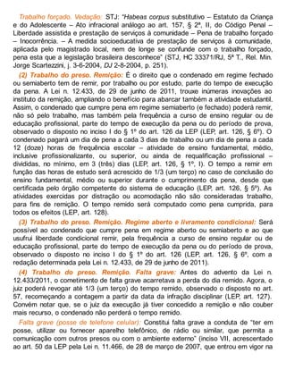 Trabalho forçado. Vedação: STJ: “Habeas corpus substitutivo – Estatuto da Criança
e do Adolescente – Ato infracional análogo ao art. 157, § 2ª, II, do Código Penal –
Liberdade assistida e prestação de serviços à comunidade – Pena de trabalho forçado
– Inocorrência. – A medida socioeducativa de prestação de serviços à comunidade,
aplicada pelo magistrado local, nem de longe se confunde com o trabalho forçado,
pena esta que a legislação brasileira desconhece” (STJ, HC 33371/RJ, 5ª T., Rel. Min.
Jorge Scartezzini, j. 3-6-2004, DJ 2-8-2004, p. 251).
(2) Trabalho do preso. Remição: É o direito que o condenado em regime fechado
ou semiaberto tem de remir, por trabalho ou por estudo, parte do tempo de execução
da pena. A Lei n. 12.433, de 29 de junho de 2011, trouxe inúmeras inovações ao
instituto da remição, ampliando o benefício para abarcar também a atividade estudantil.
Assim, o condenado que cumpre pena em regime semiaberto (e fechado) poderá remir,
não só pelo trabalho, mas também pela frequência a curso de ensino regular ou de
educação profissional, parte do tempo de execução da pena ou do período de prova,
observado o disposto no inciso I do § 1º do art. 126 da LEP (LEP, art. 126, § 6º). O
condenado pagará um dia de pena a cada 3 dias de trabalho ou um dia de pena a cada
12 (doze) horas de frequência escolar – atividade de ensino fundamental, médio,
inclusive profissionalizante, ou superior, ou ainda de requalificação profissional –
divididas, no mínimo, em 3 (três) dias (LEP, art. 126, § 1º, I). O tempo a remir em
função das horas de estudo será acrescido de 1/3 (um terço) no caso de conclusão do
ensino fundamental, médio ou superior durante o cumprimento da pena, desde que
certificada pelo órgão competente do sistema de educação (LEP, art. 126, § 5º). As
atividades exercidas por distração ou acomodação não são consideradas trabalho,
para fins de remição. O tempo remido será computado como pena cumprida, para
todos os efeitos (LEP, art. 128).
(3) Trabalho do preso. Remição. Regime aberto e livramento condicional: Será
possível ao condenado que cumpre pena em regime aberto ou semiaberto e ao que
usufrui liberdade condicional remir, pela frequência a curso de ensino regular ou de
educação profissional, parte do tempo de execução da pena ou do período de prova,
observado o disposto no inciso I do § 1º do art. 126 (LEP, art. 126, § 6º, com a
redação determinada pela Lei n. 12.433, de 29 de junho de 2011).
(4) Trabalho do preso. Remição. Falta grave: Antes do advento da Lei n.
12.433/2011, o cometimento de falta grave acarretava a perda do dia remido. Agora, o
juiz poderá revogar até 1/3 (um terço) do tempo remido, observado o disposto no art.
57, recomeçando a contagem a partir da data da infração disciplinar (LEP, art. 127).
Convém notar que, se o juiz da execução já tiver concedido a remição e não couber
mais recurso, o condenado não perderá o tempo remido.
Falta grave (posse de telefone celular): Constitui falta grave a conduta de “ter em
posse, utilizar ou fornecer aparelho telefônico, de rádio ou similar, que permita a
comunicação com outros presos ou com o ambiente externo” (inciso VII, acrescentado
ao art. 50 da LEP pela Lei n. 11.466, de 28 de março de 2007, que entrou em vigor na
 
