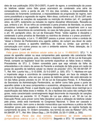 data de sua publicação: DOU 29-3-2007). A partir de agora, a consideração da posse
do telefone celular como falta grave acarretará ao condenado uma série de
consequências, como a perda de até 1/3 dos dias remidos, a impossibilidade da
concessão do livramento condicional, a impossibilidade da progressão de regime, bem
como possibilitará a regressão de regime. Além disso, conforme o art. 53 da LEP, será
possível aplicar as sanções de suspensão ou restrição de direitos (art. 41, parágrafo
único, da LEP), isolamento ou inclusão no regime disciplinar diferenciado. Ressalte-se
que, embora o art. 50 se refira ao condenado à pena privativa de liberdade, os presos
provisórios também se sujeitarão às sanções disciplinares, compatíveis com a sua
situação, em decorrência do cometimento, no caso de falta grave, pois, de acordo com
o art. 44, parágrafo único, da Lei de Execução Penal, “estão sujeitos à disciplina o
condenado à pena privativa de liberdade ou restritiva de direitos e o preso provisório”.
Além dessa inovação, a Lei n. 11.466/2007 passou a prever como crime a conduta de
“deixar o Diretor de Penitenciária e/ou agente público, de cumprir seu dever de vedar
ao preso o acesso a aparelho telefônico, de rádio ou similar, que permita a
comunicação com outros presos ou com o ambiente externo. Pena: detenção, de 3
(três) meses a 1 (um) ano”.
Falta grave (posse de telefone celular antes da Lei n. 11.466/2007): STJ: “1. A
posse de aparelho celular ou seus componentes pelo apenado não caracteriza falta
disciplinar de natureza grave, pois, consoante o disposto no art. 49 da Lei de Execução
Penal, compete ao legislador local tão somente especificar as faltas leves e médias.
Precedentes do STJ. 2. Ordem concedida para que seja retirada da folha de
antecedentes e do roteiro de penas do Paciente a anotação de falta grave em razão da
posse de aparelho de telefone celular no interior do presídio” (STJ, HC 69.581/SP, 5ª
T., Rel. Min. Laurita Vaz, j. 5-12-2006, DJ 5-2-2007, p. 320). STJ: “1. Hipótese em que
o impetrante alega a ocorrência de constrangimento ilegal, em face da violação do
princípio da legalidade, uma vez que a posse de telefone celular não está elencada no
rol das faltas graves previsto no art. 50 da Lei de Execuções Penais. II. A Resolução
da Secretaria da Administração Penitenciária, ao definir como falta grave o porte de
aparelho celular e de seus componentes e acessórios, ultrapassou os limites do art. 49
da Lei de Execução Penal, o qual dispõe que a atuação do Estado deve restringir-se à
especificação das faltas leves e médias. III. Se a hipótese dos autos não configura falta
grave, resta caracterizado constrangimento ilegal decorrente da imposição de sanções
administrativas ao paciente. IV. O Projeto de Lei que altera o art. 50 da Lei de
Execução Penal, para prever como falta disciplinar grave a utilização de telefone celular
pelo preso, ainda está tramitando no Congresso Nacional. V. Deve ser cassado o
acórdão recorrido, bem como a decisão monocrática que reconheceu a prática de falta
disciplinar grave pelo apenado e determinou a sua regressão ao regime fechado de
cumprimento da pena. VI. Ordem concedida, nos termos do voto do Relator” (STJ, HC
64.584/SP, 5ª T., Rel. Min. Gilson Dipp, j. 24-10-2006, DJ 20-11-2006, p. 355).
Falta grave. Perda dos dias remidos. Inexistência de direito adquirido
(jurisprudência anterior à Lei n. 12.433/2011): Segundo o STJ: “O cometimento de
 