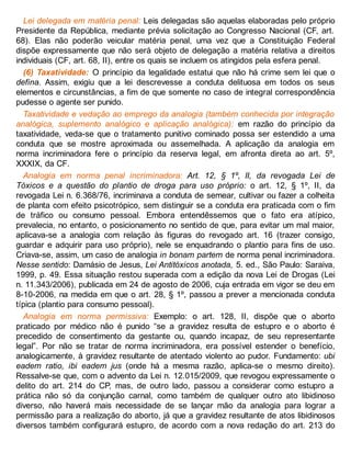 Lei delegada em matéria penal: Leis delegadas são aquelas elaboradas pelo próprio
Presidente da República, mediante prévia solicitação ao Congresso Nacional (CF, art.
68). Elas não poderão veicular matéria penal, uma vez que a Constituição Federal
dispõe expressamente que não será objeto de delegação a matéria relativa a direitos
individuais (CF, art. 68, II), entre os quais se incluem os atingidos pela esfera penal.
(6) Taxatividade: O princípio da legalidade estatui que não há crime sem lei que o
defina. Assim, exigiu que a lei descrevesse a conduta delituosa em todos os seus
elementos e circunstâncias, a fim de que somente no caso de integral correspondência
pudesse o agente ser punido.
Taxatividade e vedação ao emprego da analogia (também conhecida por integração
analógica, suplemento analógico e aplicação analógica): em razão do princípio da
taxatividade, veda-se que o tratamento punitivo cominado possa ser estendido a uma
conduta que se mostre aproximada ou assemelhada. A aplicação da analogia em
norma incriminadora fere o princípio da reserva legal, em afronta direta ao art. 5º,
XXXIX, da CF.
Analogia em norma penal incriminadora: Art. 12, § 1º, II, da revogada Lei de
Tóxicos e a questão do plantio de droga para uso próprio: o art. 12, § 1º, II, da
revogada Lei n. 6.368/76, incriminava a conduta de semear, cultivar ou fazer a colheita
de planta com efeito psicotrópico, sem distinguir se a conduta era praticada com o fim
de tráfico ou consumo pessoal. Embora entendêssemos que o fato era atípico,
prevalecia, no entanto, o posicionamento no sentido de que, para evitar um mal maior,
aplicava-se a analogia com relação às figuras do revogado art. 16 (trazer consigo,
guardar e adquirir para uso próprio), nele se enquadrando o plantio para fins de uso.
Criava-se, assim, um caso de analogia in bonam partem de norma penal incriminadora.
Nesse sentido: Damásio de Jesus, Lei Antitóxicos anotada, 5. ed., São Paulo: Saraiva,
1999, p. 49. Essa situação restou superada com a edição da nova Lei de Drogas (Lei
n. 11.343/2006), publicada em 24 de agosto de 2006, cuja entrada em vigor se deu em
8-10-2006, na medida em que o art. 28, § 1º, passou a prever a mencionada conduta
típica (plantio para consumo pessoal).
Analogia em norma permissiva: Exemplo: o art. 128, II, dispõe que o aborto
praticado por médico não é punido “se a gravidez resulta de estupro e o aborto é
precedido de consentimento da gestante ou, quando incapaz, de seu representante
legal”. Por não se tratar de norma incriminadora, era possível estender o benefício,
analogicamente, à gravidez resultante de atentado violento ao pudor. Fundamento: ubi
eadem ratio, ibi eadem jus (onde há a mesma razão, aplica-se o mesmo direito).
Ressalve-se que, com o advento da Lei n. 12.015/2009, que revogou expressamente o
delito do art. 214 do CP, mas, de outro lado, passou a considerar como estupro a
prática não só da conjunção carnal, como também de qualquer outro ato libidinoso
diverso, não haverá mais necessidade de se lançar mão da analogia para lograr a
permissão para a realização do aborto, já que a gravidez resultante de atos libidinosos
diversos também configurará estupro, de acordo com a nova redação do art. 213 do
 
