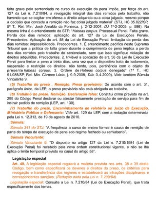 falta grave pelo sentenciado no curso da execução da pena impõe, por força do art.
127 da Lei n. 7.210/84, a revogação integral dos dias remidos pelo trabalho, não
havendo que se cogitar em ofensa a direito adquirido ou a coisa julgada, mesmo porque
a decisão que concede a remição não faz coisa julgada material” (STJ, HC 35.822/SP,
5ª T., Rel. Min. José Arnaldo da Fonseca, j. 2-12-2004, DJ 1º-2-2005, p. 586). Na
mesma linha é o entendimento do STF: “Habeas corpus. Processual Penal. Falta grave.
Perda dos dias remidos: aplicação do art. 127 da Lei de Execuções Penais.
Precedentes. Aplicação do art. 58 da Lei de Execução Penal: limitação da perda dos
dias remidos: impossibilidade. Precedentes. 1. É entendimento pacífico neste Supremo
Tribunal que a prática de falta grave durante o cumprimento de pena implica a perda
dos dias remidos pelo trabalho do sentenciado, sem que isso signifique violação de
direitos adquiridos. Precedentes. 2. Inviável a aplicação do art. 58 da Lei de Execução
Penal para limitar a pena a trinta dias, uma vez que o dispositivo trata de isolamento,
suspensão e restrição de direitos, não tendo, pois, pertinência com o objeto do
presente habeas corpus. 3. Ordem de Habeas corpus denegado” (1ª T., HC
91.085/SP, Rel. Min. Cármen Lúcia, j. 9-9-2008, DJe 3-4-2009). Vide também Súmula
Vinculante 9.
(5) Trabalho do preso . Remição. Preso provisório: De acordo com o art. 31,
parágrafo único, da LEP, o preso provisório não está obrigado ao trabalho.
(6) Trabalho do preso. Remição. Declaração falsa: Constitui crime previsto no art.
299 do Código Penal declarar ou atestar falsamente prestação de serviço para fim de
instruir pedido de remição (LEP, art. 130).
(7) Trabalho do preso. Encaminhamento de relatório ao Juízo da Execução,
Ministério Público e Defensoria: Vide art. 129 da LEP, com a redação determinada
pela Lei n. 12.313, de 19 de agosto de 2010.
Súmula:
Súmula 341 do STJ: “A frequência a curso de ensino formal é causa de remição de
parte do tempo de execução de pena sob regime fechado ou semiaberto”.
Súmula Vinculante:
Súmula Vinculante 9: “O disposto no artigo 127 da Lei n. 7.210/1984 (Lei de
Execução Penal) foi recebido pela nova ordem constitucional vigente, e não se lhe
aplica o limite temporal previsto no caput do artigo 58”.
Legislação especial
Art. 40. A legislação especial regulará a matéria prevista nos arts. 38 e 39 deste
Código, bem como especificará os deveres e direitos do preso, os critérios para
revogação e transferência dos regimes e estabelecerá as infrações disciplinares e
correspondentes sanções. (Redação dada pela Lei n. 7.209/84)
Legislação especial: Consulte a Lei n. 7.210/84 (Lei de Execução Penal), que trata
especificamente dos temas.
 