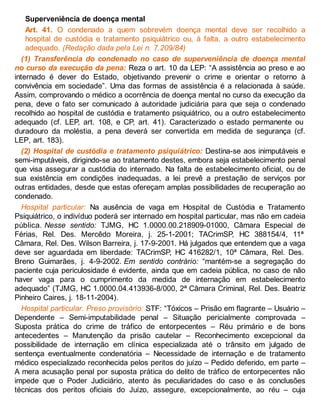 Superveniência de doença mental
Art. 41. O condenado a quem sobrevém doença mental deve ser recolhido a
hospital de custódia e tratamento psiquiátrico ou, à falta, a outro estabelecimento
adequado. (Redação dada pela Lei n. 7.209/84)
(1) Transferência do condenado no caso de superveniência de doença mental
no curso da execução da pena: Reza o art. 10 da LEP: “A assistência ao preso e ao
internado é dever do Estado, objetivando prevenir o crime e orientar o retorno à
convivência em sociedade”. Uma das formas de assistência é a relacionada à saúde.
Assim, comprovando o médico a ocorrência de doença mental no curso da execução da
pena, deve o fato ser comunicado à autoridade judiciária para que seja o condenado
recolhido ao hospital de custódia e tratamento psiquiátrico, ou a outro estabelecimento
adequado (cf. LEP, art. 108, e CP, art. 41). Caracterizado o estado permanente ou
duradouro da moléstia, a pena deverá ser convertida em medida de segurança (cf.
LEP, art. 183).
(2) Hospital de custódia e tratamento psiquiátrico: Destina-se aos inimputáveis e
semi-imputáveis, dirigindo-se ao tratamento destes, embora seja estabelecimento penal
que visa assegurar a custódia do internado. Na falta de estabelecimento oficial, ou de
sua existência em condições inadequadas, a lei prevê a prestação de serviços por
outras entidades, desde que estas ofereçam amplas possibilidades de recuperação ao
condenado.
Hospital particular: Na ausência de vaga em Hospital de Custódia e Tratamento
Psiquiátrico, o indivíduo poderá ser internado em hospital particular, mas não em cadeia
pública. Nesse sentido: TJMG, HC 1.0000.00.218909-01000, Câmara Especial de
Férias, Rel. Des. Mercêdo Moreira, j. 25-1-2001; TACrimSP, HC 388154/4, 11ª
Câmara, Rel. Des. Wilson Barreira, j. 17-9-2001. Há julgados que entendem que a vaga
deve ser aguardada em liberdade: TACrimSP, HC 416282/1, 10ª Câmara, Rel. Des.
Breno Guimarães, j. 4-9-2002. Em sentido contrário: “mantém-se a segregação do
paciente cuja periculosidade é evidente, ainda que em cadeia pública, no caso de não
haver vaga para o cumprimento da medida de internação em estabelecimento
adequado” (TJMG, HC 1.0000.04.413936-8/000, 2ª Câmara Criminal, Rel. Des. Beatriz
Pinheiro Caires, j. 18-11-2004).
Hospital particular. Preso provisório: STF: “Tóxicos – Prisão em flagrante – Usuário –
Dependente – Semi-imputabilidade penal – Situação pericialmente comprovada –
Suposta prática do crime de tráfico de entorpecentes – Réu primário e de bons
antecedentes – Manutenção da prisão cautelar – Reconhecimento excepcional da
possibilidade de internação em clínica especializada até o trânsito em julgado de
sentença eventualmente condenatória – Necessidade de internação e de tratamento
médico especializado reconhecida pelos peritos do juízo – Pedido deferido, em parte –
A mera acusação penal por suposta prática do delito de tráfico de entorpecentes não
impede que o Poder Judiciário, atento às peculiaridades do caso e às conclusões
técnicas dos peritos oficiais do Juízo, assegure, excepcionalmente, ao réu – cuja
 