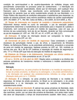 condição de semi-imputável e de usuário-dependente de múltiplas drogas está
pericialmente comprovada no processo penal de conhecimento – a internação em
clínica médica particular especializada, desde que tal internação, sem qualquer ônus
financeiro para o Estado, seja reconhecida como estritamente necessária ao
tratamento do paciente (que se acha cautelarmente privado de sua liberdade), e o
Poder Público não disponha de condições adequadas e satisfatórias para dispensar, no
âmbito do sistema prisional, essa mesma assistência médica de caráter especializado”
(STF, HC 83657, 2ª T., Rel. Min. Celso de Mello, j. 30-3-2004, DJ 23-4-2004, p. 40).
(3) Tempo da internação em hospital de custódia e tratamento psiquiátrico:
Sobrevindo doença mental no curso da execução, o juiz da execução poderá
simplesmente determinar a transferência do sentenciado para o hospital de custódia e
tratamento, sem conversão da pena em medida de segurança, caso em que, ao
término de seu cumprimento, terá ele de ser liberado, devendo ser feita comunicação
ao juiz de incapazes (cf. LEP, art. 108; CP, art. 41, e CPP, art. 682, § 2º).
(4) Detração: O tempo de internação deverá ser computado no tempo de
cumprimento da pena (CP, art. 42).
(5) Conversão da pena em medida de segurança: Caso constatado o caráter
duradouro da perturbação mental, o juiz, de ofício, a requerimento do Ministério
Público, da Defensoria Pública, ou da autoridade administrativa, procederá a conversão
da pena em medida de segurança, hipótese prevista na LEP, art. 183, incidindo as
normas dos arts. 96 a 99 do CP (relativas à imposição da medida de segurança) e
arts. 171 a 179 da LEP (que trata da execução da medida de segurança).
(6) Estatuto da Criança e do Adolescente. Internação em clínica médica ou
hospital psiquiátrico: Vide comentários ao art. 27 do CP.
(7) Lei n. 10.216, de 6 de abril de 2001: Dispõe sobre a proteção e os direitos das
pessoas portadoras de transtornos mentais e redireciona o modelo assistencial em
saúde mental.
Detração
Art. 42. Computam-se, na pena privativa de liberdade e na medida de segurança, o
tempo de prisão provisória, no Brasil ou no estrangeiro, o de prisão administrativa e
o de internação em qualquer dos estabelecimentos referidos no artigo anterior.
(Redação dada pela Lei n. 7.209/84)
(1) Detração: É o cômputo, na pena privativa de liberdade e na medida de
segurança, do tempo de prisão provisória, no Brasil ou no estrangeiro, o de prisão
administrativa e o de internação em hospital de custódia e tratamento ou
estabelecimento similar.
(2) Pena privativa de liberdade: É cabível nas penas privativas de liberdade, dado
que a lei não menciona nem a pena de multa, nem as restritivas de direitos. No caso
das restritivas, porém, por ser pena não privativa de liberdade, com ainda maior razão,
não deve ser desprezado o tempo de encarceramento cautelar. Além disso, a pena
 