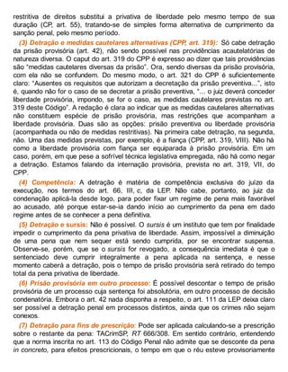 restritiva de direitos substitui a privativa de liberdade pelo mesmo tempo de sua
duração (CP, art. 55), tratando-se de simples forma alternativa de cumprimento da
sanção penal, pelo mesmo período.
(3) Detração e medidas cautelares alternativas (CPP, art. 319): Só cabe detração
da prisão provisória (art. 42), não sendo possível nas providências acautelatórias de
natureza diversa. O caput do art. 319 do CPP é expresso ao dizer que tais providências
são “medidas cautelares diversas da prisão”. Ora, sendo diversas da prisão provisória,
com ela não se confundem. Do mesmo modo, o art. 321 do CPP é suficientemente
claro: “Ausentes os requisitos que autorizam a decretação da prisão preventiva...”, isto
é, quando não for o caso de se decretar a prisão preventiva, “... o juiz deverá conceder
liberdade provisória, impondo, se for o caso, as medidas cautelares previstas no art.
319 deste Código”. A redação é clara ao indicar que as medidas cautelares alternativas
não constituem espécie de prisão provisória, mas restrições que acompanham a
liberdade provisória. Duas são as opções: prisão preventiva ou liberdade provisória
(acompanhada ou não de medidas restritivas). Na primeira cabe detração, na segunda,
não. Uma das medidas previstas, por exemplo, é a fiança (CPP, art. 319, VIII). Não há
como a liberdade provisória com fiança ser equiparada à prisão provisória. Em um
caso, porém, em que pese a sofrível técnica legislativa empregada, não há como negar
a detração. Estamos falando da internação provisória, prevista no art. 319, VII, do
CPP.
(4) Competência: A detração é matéria de competência exclusiva do juízo da
execução, nos termos do art. 66, III, c, da LEP. Não cabe, portanto, ao juiz da
condenação aplicá-la desde logo, para poder fixar um regime de pena mais favorável
ao acusado, até porque estar-se-ia dando início ao cumprimento da pena em dado
regime antes de se conhecer a pena definitiva.
(5) Detração e sursis: Não é possível. O sursis é um instituto que tem por finalidade
impedir o cumprimento da pena privativa de liberdade. Assim, impossível a diminuição
de uma pena que nem sequer está sendo cumprida, por se encontrar suspensa.
Observe-se, porém, que se o sursis for revogado, a consequência imediata é que o
sentenciado deve cumprir integralmente a pena aplicada na sentença, e nesse
momento caberá a detração, pois o tempo de prisão provisória será retirado do tempo
total da pena privativa de liberdade.
(6) Prisão provisória em outro processo: É possível descontar o tempo de prisão
provisória de um processo cuja sentença foi absolutória, em outro processo de decisão
condenatória. Embora o art. 42 nada disponha a respeito, o art. 111 da LEP deixa claro
ser possível a detração penal em processos distintos, ainda que os crimes não sejam
conexos.
(7) Detração para fins de prescrição: Pode ser aplicada calculando-se a prescrição
sobre o restante da pena: TACrimSP, RT 666/308. Em sentido contrário, entendendo
que a norma inscrita no art. 113 do Código Penal não admite que se desconte da pena
in concreto, para efeitos prescricionais, o tempo em que o réu esteve provisoriamente
 