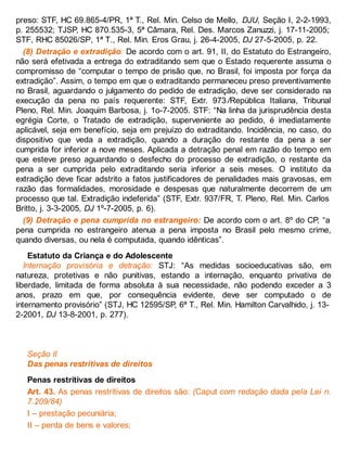 preso: STF, HC 69.865-4/PR, 1ª T., Rel. Min. Celso de Mello, DJU, Seção I, 2-2-1993,
p. 255532; TJSP, HC 870.535-3, 5ª Câmara, Rel. Des. Marcos Zanuzzi, j. 17-11-2005;
STF, RHC 85026/SP, 1ª T., Rel. Min. Eros Grau, j. 26-4-2005, DJ 27-5-2005, p. 22.
(8) Detração e extradição: De acordo com o art. 91, II, do Estatuto do Estrangeiro,
não será efetivada a entrega do extraditando sem que o Estado requerente assuma o
compromisso de “computar o tempo de prisão que, no Brasil, foi imposta por força da
extradição”. Assim, o tempo em que o extraditando permaneceu preso preventivamente
no Brasil, aguardando o julgamento do pedido de extradição, deve ser considerado na
execução da pena no país requerente: STF, Extr. 973/República Italiana, Tribunal
Pleno, Rel. Min. Joaquim Barbosa, j. 1o-7-2005. STF: “Na linha da jurisprudência desta
egrégia Corte, o Tratado de extradição, superveniente ao pedido, é imediatamente
aplicável, seja em benefício, seja em prejuízo do extraditando. Incidência, no caso, do
dispositivo que veda a extradição, quando a duração do restante da pena a ser
cumprida for inferior a nove meses. Aplicada a detração penal em razão do tempo em
que esteve preso aguardando o desfecho do processo de extradição, o restante da
pena a ser cumprida pelo extraditando seria inferior a seis meses. O instituto da
extradição deve ficar adstrito a fatos justificadores de penalidades mais gravosas, em
razão das formalidades, morosidade e despesas que naturalmente decorrem de um
processo que tal. Extradição indeferida” (STF, Extr. 937/FR, T. Pleno, Rel. Min. Carlos
Britto, j. 3-3-2005, DJ 1º-7-2005, p. 6).
(9) Detração e pena cumprida no estrangeiro: De acordo com o art. 8º do CP, “a
pena cumprida no estrangeiro atenua a pena imposta no Brasil pelo mesmo crime,
quando diversas, ou nela é computada, quando idênticas”.
Estatuto da Criança e do Adolescente
Internação provisória e detração: STJ: “As medidas socioeducativas são, em
natureza, protetivas e não punitivas, estando a internação, enquanto privativa de
liberdade, limitada de forma absoluta à sua necessidade, não podendo exceder a 3
anos, prazo em que, por consequência evidente, deve ser computado o de
internamento provisório” (STJ, HC 12595/SP, 6ª T., Rel. Min. Hamilton Carvalhido, j. 13-
2-2001, DJ 13-8-2001, p. 277).
Seção II
Das penas restritivas de direitos
Penas restritivas de direitos
Art. 43. As penas restritivas de direitos são: (Caput com redação dada pela Lei n.
7.209/84)
I – prestação pecuniária;
II – perda de bens e valores;
 