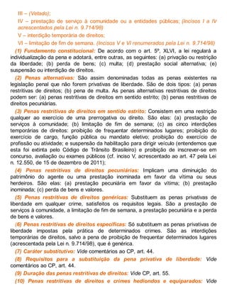 III – (Vetado);
IV – prestação de serviço à comunidade ou a entidades públicas; (Incisos I a IV
acrescentados pela Lei n. 9.714/98)
V – interdição temporária de direitos;
VI – limitação de fim de semana. (Incisos V e VI renumerados pela Lei n. 9.714/98)
(1) Fundamento constitucional: De acordo com o art. 5º, XLVI, a lei regulará a
individualização da pena e adotará, entre outras, as seguintes: (a) privação ou restrição
da liberdade; (b) perda de bens; (c) multa; (d) prestação social alternativa; (e)
suspensão ou interdição de direitos.
(2) Penas alternativas: São assim denominadas todas as penas existentes na
legislação penal que não forem privativas de liberdade. São de dois tipos: (a) penas
restritivas de direitos; (b) pena de multa. As penas alternativas restritivas de direitos
podem ser: (a) penas restritivas de direitos em sentido estrito; (b) penas restritivas de
direitos pecuniárias.
(3) Penas restritivas de direitos em sentido estrito: Consistem em uma restrição
qualquer ao exercício de uma prerrogativa ou direito. São elas: (a) prestação de
serviços à comunidade; (b) limitação de fim de semana; (c) as cinco interdições
temporárias de direitos: proibição de frequentar determinados lugares; proibição do
exercício de cargo, função pública ou mandato eletivo; proibição do exercício de
profissão ou atividade; e suspensão da habilitação para dirigir veículo (entendemos que
esta foi extinta pelo Código de Trânsito Brasileiro) e proibição de inscrever-se em
concurso, avaliação ou exames públicos (cf. inciso V, acrescentado ao art. 47 pela Lei
n. 12.550, de 15 de dezembro de 2011);
(4) Penas restritivas de direitos pecuniárias: Implicam uma diminuição do
patrimônio do agente ou uma prestação inominada em favor da vítima ou seus
herdeiros. São elas: (a) prestação pecuniária em favor da vítima; (b) prestação
inominada; (c) perda de bens e valores.
(5) Penas restritivas de direitos genéricas: Substituem as penas privativas de
liberdade em qualquer crime, satisfeitos os requisitos legais. São a prestação de
serviços à comunidade, a limitação de fim de semana, a prestação pecuniária e a perda
de bens e valores.
(6) Penas restritivas de direitos específicas: Só substituem as penas privativas de
liberdade impostas pela prática de determinados crimes. São as interdições
temporárias de direitos, salvo a pena de proibição de frequentar determinados lugares
(acrescentada pela Lei n. 9.714/98), que é genérica.
(7) Caráter substitutivo: Vide comentários ao CP, art. 44.
(8) Requisitos para a substituição da pena privativa de liberdade: Vide
comentários ao CP, art. 44.
(9) Duração das penas restritivas de direitos: Vide CP, art. 55.
(10) Penas restritivas de direitos e crimes hediondos e equiparados: Vide
 