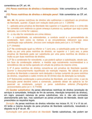 comentários ao CP, art. 44.
(11) Penas restritivas de direitos e fundamentação: Vide comentários ao CP, art.
44.
(12) Penas restritivas de direitos e detração penal: Vide comentários ao CP, art.
42.
Art. 44. As penas restritivas de direitos são autônomas e substituem as privativas
de liberdade, quando: (Caput com redação dada pela Lei n. 7.209/84)
I – aplicada pena privativa de liberdade não superior a 4 (quatro) anos e o crime não
for cometido com violência ou grave ameaça à pessoa ou, qualquer que seja a pena
aplicada, se o crime for culposo;
II – o réu não for reincidente em crime doloso;
III – a culpabilidade, os antecedentes, a conduta social e a personalidade do
condenado, bem como os motivos e as circunstâncias indicarem que essa
substituição seja suficiente. (Incisos com redação dada pela Lei n. 9.714/98)
§ 1º (Vetado)
§ 2º Na condenação igual ou inferior a 1 (um) ano, a substituição pode ser feita por
multa ou por uma pena restritiva de direitos; se superior a 1 (um) ano, a pena
privativa de liberdade pode ser substituída por uma pena restritiva de direitos e
multa ou por duas restritivas de direitos.
§ 3º Se o condenado for reincidente, o juiz poderá aplicar a substituição, desde que,
em face de condenação anterior, a medida seja socialmente recomendável e a
reincidência não se tenha operado em virtude da prática do mesmo crime.
§ 4º A pena restritiva de direitos converte-se em privativa de liberdade quando
ocorrer o descumprimento injustificado da restrição imposta. No cálculo da pena
privativa de liberdade a executar será deduzido o tempo cumprido da pena restritiva
de direitos, respeitado o saldo mínimo de 30 (trinta) dias de detenção ou reclusão.
§ 5º Sobrevindo condenação a pena privativa de liberdade, por outro crime, o juiz da
execução penal decidirá sobre a conversão, podendo deixar de aplicá-la se for
possível ao condenado cumprir a pena substitutiva anterior. (Parágrafos
acrescentados pela Lei n. 9.714/98)
(1) Caráter substitutivo: As penas alternativas restritivas de direitos (prestação de
serviços à comunidade, limitação de fim de semana, interdição temporária de direitos),
em regra, possuem natureza de penas substitutivas, isto é, não são cominadas
abstratamente pelo tipo, mas substituem as penas privativas de liberdade, desde que
preenchidos os requisitos legais.
Duração: As penas restritivas de direitos referidas nos incisos III, IV, V e VI do art.
43 terão a mesma duração da pena privativa de liberdade substituída, ressalvado o
disposto no § 4º do art. 46.
Cumulação com pena privativa de liberdade: Sendo substitutivas, não podem ser
 