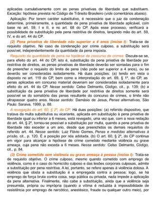aplicadas cumulativamente com as penas privativas de liberdade que substituem.
Exceção: hipótese prevista no Código de Trânsito Brasileiro (vide comentários abaixo).
Aplicação: Por terem caráter substitutivo, é necessário que o juiz da condenação
determine, primeiramente, a quantidade de pena privativa de liberdade aplicável, com
base no art. 59, I e II, e no art. 68 do CP. Após esse processo, verificará a
possibilidade de substituição pela pena restritiva de direitos, lançando mão do art. 59,
IV, e do art. 44 do CP.
(2) Pena privativa de liberdade não superior a 4 anos (inciso I): Trata-se de
requisito objetivo. No caso de condenação por crime culposo, a substituição será
possível, independentemente da quantidade da pena imposta.
Requisito da quantidade de pena na hipótese de concurso de crimes: Discute-se se,
para efeito do art. 44 do CP, isto é, substituição da pena privativa de liberdade por
restritiva de direitos, as penas privativas de liberdade deverão ser somadas para o fim
de preencher o requisito do limite de pena (não pode ser superior a 4 anos), ou se
deverão ser consideradas isoladamente. Há duas posições: (a) tendo em vista o
disposto no art. 119 do CP, bem como a interpretação do art. 69, § 1º, do CP, as
penas aplicadas em concurso material deveriam ser consideradas isoladamente para
efeito do art. 44 do CP. Nesse sentido: Celso Delmanto, Código, cit., p. 139; (b) a
substituição da pena privativa de liberdade por restritiva de direitos somente será
possível se do somatório das penas resultante do concurso de crimes, o limite não
ultrapassar quatro anos. Nesse sentido: Damásio de Jesus, Penas alternativas, São
Paulo: Saraiva, 1999, p. 88.
A revogação do art. 60, § 2º, do CP: Há duas posições: (a) referido dispositivo, que
tratava da multa substitutiva ou vicariante, aplicada em substituição à pena privativa de
liberdade igual ou inferior a 6 meses, está revogado, uma vez que, com a nova redação
do art. 44, § 2º, tornou-se possível a substituição por multa, quando a pena privativa de
liberdade não exceder a um ano, desde que preenchidos os demais requisitos do
referido art. 44. Nesse sentido: Luiz Flávio Gomes, Penas e medidas alternativas à
prisão, cit., p. 120. É a posição por nós adotada. (b) O art. 60, § 2º, do CP continua
em vigor para alcançar a hipótese de crime cometido mediante violência ou grave
ameaça, cuja pena não exceda a 6 meses. Nesse sentido: Celso Delmanto, Código,
cit., p. 84.
(3) Crime cometido sem violência ou grave ameaça à pessoa (inciso I): Trata-se
de requisito objetivo. O crime culposo, mesmo quando cometido com emprego de
violência, como é o caso do homicídio culposo e das lesões corporais culposas, admite
a substituição por pena restritiva. A lei, portanto, se refere apenas à violência dolosa. A
violência que obsta a substituição é a empregada contra a pessoa; logo, se há
emprego de força bruta contra coisa, seja pública ou privada, nada impede a aplicação
da pena alternativa. Finalmente, não cabe a substituição, ainda que a violência seja
presumida, própria ou imprópria (quando a vítima é reduzida à impossibilidade de
resistência por emprego de narcótico, anestésico, fraude ou qualquer outro meio), por
 