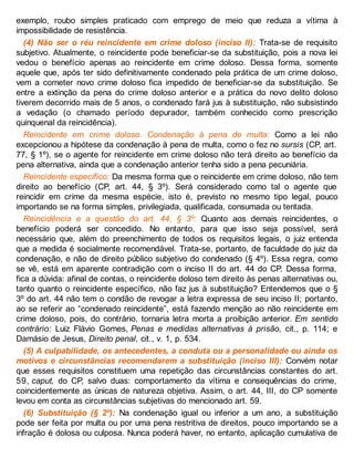exemplo, roubo simples praticado com emprego de meio que reduza a vítima à
impossibilidade de resistência.
(4) Não ser o réu reincidente em crime doloso (inciso II): Trata-se de requisito
subjetivo. Atualmente, o reincidente pode beneficiar-se da substituição, pois a nova lei
vedou o benefício apenas ao reincidente em crime doloso. Dessa forma, somente
aquele que, após ter sido definitivamente condenado pela prática de um crime doloso,
vem a cometer novo crime doloso fica impedido de beneficiar-se da substituição. Se
entre a extinção da pena do crime doloso anterior e a prática do novo delito doloso
tiverem decorrido mais de 5 anos, o condenado fará jus à substituição, não subsistindo
a vedação (o chamado período depurador, também conhecido como prescrição
quinquenal da reincidência).
Reincidente em crime doloso. Condenação à pena de multa: Como a lei não
excepcionou a hipótese da condenação à pena de multa, como o fez no sursis (CP, art.
77, § 1º), se o agente for reincidente em crime doloso não terá direito ao benefício da
pena alternativa, ainda que a condenação anterior tenha sido a pena pecuniária.
Reincidente específico: Da mesma forma que o reincidente em crime doloso, não tem
direito ao benefício (CP, art. 44, § 3º). Será considerado como tal o agente que
reincidir em crime da mesma espécie, isto é, previsto no mesmo tipo legal, pouco
importando se na forma simples, privilegiada, qualificada, consumada ou tentada.
Reincidência e a questão do art. 44, § 3º: Quanto aos demais reincidentes, o
benefício poderá ser concedido. No entanto, para que isso seja possível, será
necessário que, além do preenchimento de todos os requisitos legais, o juiz entenda
que a medida é socialmente recomendável. Trata-se, portanto, de faculdade do juiz da
condenação, e não de direito público subjetivo do condenado (§ 4º). Essa regra, como
se vê, está em aparente contradição com o inciso II do art. 44 do CP. Dessa forma,
fica a dúvida: afinal de contas, o reincidente doloso tem direito às penas alternativas ou,
tanto quanto o reincidente específico, não faz jus à substituição? Entendemos que o §
3º do art. 44 não tem o condão de revogar a letra expressa de seu inciso II; portanto,
ao se referir ao “condenado reincidente”, está fazendo menção ao não reincidente em
crime doloso, pois, do contrário, tornaria letra morta a proibição anterior. Em sentido
contrário: Luiz Flávio Gomes, Penas e medidas alternativas à prisão, cit., p. 114; e
Damásio de Jesus, Direito penal, cit., v. 1, p. 534.
(5) A culpabilidade, os antecedentes, a conduta ou a personalidade ou ainda os
motivos e circunstâncias recomendarem a substituição (inciso III): Convém notar
que esses requisitos constituem uma repetição das circunstâncias constantes do art.
59, caput, do CP, salvo duas: comportamento da vítima e consequências do crime,
coincidentemente as únicas de natureza objetiva. Assim, o art. 44, III, do CP somente
levou em conta as circunstâncias subjetivas do mencionado art. 59.
(6) Substituição (§ 2º): Na condenação igual ou inferior a um ano, a substituição
pode ser feita por multa ou por uma pena restritiva de direitos, pouco importando se a
infração é dolosa ou culposa. Nunca poderá haver, no entanto, aplicação cumulativa de
 