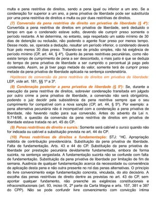 multa e pena restritiva de direitos, sendo a pena igual ou inferior a um ano. Se a
condenação for superior a um ano, a pena privativa de liberdade pode ser substituída
por uma pena restritiva de direitos e multa ou por duas restritivas de direitos.
(7) Conversão da pena restritiva de direito em privativa de liberdade (§ 4º):
Convertida a pena restritiva de direitos em privativa de liberdade, será deduzido o
tempo em que o condenado esteve solto, devendo ele cumprir preso somente o
período restante. A lei determina, no entanto, seja respeitado um saldo mínimo de 30
dias de detenção ou reclusão, não podendo o agente ficar preso por menos tempo.
Desse modo, se, operada a dedução, resultar um período inferior, o condenado deverá
ficar pelo menos 30 dias preso. Tratando-se de prisão simples, não há exigência de
período mínimo (CP, art. 44, § 4º). Quanto às penas restritivas pecuniárias, como não
existe tempo de cumprimento de pena a ser descontado, o mais justo é que se deduza
do tempo de pena privativa de liberdade a ser cumprido o percentual já pago pelo
condenado. Assim, se já tiver pago metade do valor, somente terá de cumprir preso
metade da pena privativa de liberdade aplicada na sentença condenatória.
Hipóteses de conversão da pena restritiva de direitos em privativa de liberdade:
LEP, vide art. 181, §§ 1º a 3º.
(8) Condenação posterior a pena privativa de liberdade (§ 5º): Se, durante a
execução da pena restritiva de direitos, sobrevier condenação transitada em julgado
por outro crime a pena privativa de liberdade, a conversão não será obrigatória,
podendo o juiz decidir pela subsistência da pena restritiva sempre que o seu
cumprimento for compatível com a nova sanção (CP, art. 44, § 5º). Por exemplo: a
pena alternativa pecuniária não é incompatível com a condenação a pena privativa de
liberdade, não havendo razão para sua conversão. Antes do advento da Lei n.
9.714/98, a questão da conversão da pena restritiva de direitos em privativa de
liberdade estava tratada no art. 45 do CP.
(9) Penas restritivas de direito e sursis: Somente será cabível o sursis quando não
for indicada ou cabível a substituição prevista no art. 44 do CP.
(10) Penas restritivas de direitos e fundamentação: STJ: “HC. Apropriação
indébita de contribuição previdenciária. Substituição da pena privativa de liberdade.
Falta de fundamentação. Arts. 43 e 44 do CP. Substituição da pena privativa de
liberdade por prestação pecuniária devidamente fundamentada, embora de forma
sucinta, na sentença vergastada. A fundamentação sucinta não se confunde com falta
de fundamentação. Substituição da pena privativa de liberdade por limitação de fim de
semana. Ausência de qualquer fundamentação acerca da necessidade ou conveniência
de aplicação desta pena e não outra presente no rol das penas alternativas. O princípio
do livre convencimento exige fundamentação concreta, vinculada, do ato decisório. A
escolha das penas restritivas de direito dentre as previstas no art. 43 do CP, sem
apontar qualquer fundamento, não preenche as exigências constitucionais e
infraconstitucionais (art. 93, inciso IX, 2ª parte da Carta Magna e arts. 157, 381 e 387
do CPP). Não se pode confundir livre convencimento com convicção íntima
 