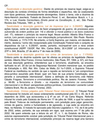 CP.
Taxatividade e descrição genérica: Diante do princípio da reserva legal, exige-se a
descrição da conduta criminosa de forma detalhada e específica, não se coadunando
com tipos genéricos, demasiadamente abrangentes. Sobre o tema, vide a doutrina de
Hans-Heinrich Jescheck, Tratado de Derecho Penal, 3. ed., Barcelona: Bosch, v. 1, p.
174, e Luiz Vicente Cernicchiaro, Direito penal na Constituição, 2. ed., São Paulo:
Revista dos Tribunais, 1991, p. 16-17.
Taxatividade e descrição genérica. Lei de Imprensa (Lei n. 5.250/67): Algumas
ações típicas, como as condutas de fazer propaganda de guerra, de processos para
subversão da ordem política (art. 14) e ofender a moral pública e os bons costumes
(art. 17), violavam o princípio da reserva legal. Nesse sentido: Alberto Silva Franco e
outros, Leis penais especiais e sua interpretação jurisprudencial, São Paulo: Revista
dos Tribunais, p. 1173-1176. No entanto, a Corte Suprema, por maioria, em decisão de
mérito, declarou “como não recepcionado pela Constituição Federal todo o conjunto de
dispositivos da Lei n. 5.250/67, sendo, portanto, incompatível com a nova ordem
constitucional (ADPF 130/DF, Rel. Min. Carlos Britto, 30.4.2009” (cf. Informativo do
STF n. 544, Brasília, 27 de abril a 1º de maio de 2009).
Taxatividade e descrição genérica nos crime de terrorismo (Lei n. 7.170/83):
Embora parte da doutrina sustente que há ofensa ao princípio da legalidade (Nesse
sentido: Alberto Silva Franco, Crimes hediondos, São Paulo, RT, 1994, p. 67), em face
de sua descrição genérica, entendemos que o terrorismo, atualmente, se encontra
tipificado no art. 20 da Lei de Segurança Nacional. Convém mencionar que, no pedido
de Extradição n. 855, Rel. Min. Celso de Mello, DJ 1o-7-2005, o Supremo Tribunal
Federal se manifestou no sentido de que o repúdio ao terrorismo é “um compromisso
ético-jurídico assumido pelo Brasil, quer em face de sua própria Constituição, quer
perante a comunidade internacional”. Sobre a definição de terrorismo, vide Heleno
Cláudio Fragoso, Terrorismo e criminalidade política, Rio de Janeiro: Forense, 1981,
p. 98-99; e Terrorismo e Direito – os impactos do terrorismo na comunidade
internacional e no Brasil: perspectivas político-jurídicas, Coordenador Leonardo Lemer
Caldeira Brant, Rio de Janeiro: Forense, 2003.
Taxatividade. Crimes julgados pelo Tribunal Penal Internacional: O Tribunal Penal
Internacional foi incluído em nosso ordenamento constitucional pela EC n. 45, de 8 de
dezembro de 2004, que acrescentou o § 4º ao art. 5º da Carta Magna. Referido
tribunal foi criado pelo Estatuto de Roma em 17 de julho de 1998, o qual foi subscrito
pelo Brasil. Trata-se de instituição permanente, com jurisdição para julgar genocídio,
crimes de guerra, contra a humanidade e de agressão, e cuja sede se encontra em
Haia, na Holanda. O tratado foi aprovado pelo Decreto Legislativo n. 112, de 6 de junho
de 2002, antes, portanto, de sua entrada em vigor, que ocorreu em 1º de julho de
2002. Há quem entenda que a leitura do art. 5º, n. 1, do Estatuto de Roma, não
autoriza expressamente concluir pela jurisdição do Tribunal Penal Internacional para o
crime de terrorismo internacional, constituindo princípio da reserva legal uma barreira
 