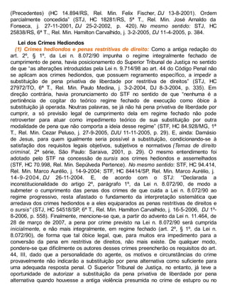 (Precedentes) (HC 14.894/RS, Rel. Min. Felix Fischer, DJ 13-8-2001). Ordem
parcialmente concedida” (STJ, HC 18281/RS, 5ª T., Rel. Min. José Arnaldo da
Fonseca, j. 27-11-2001, DJ 25-2-2002, p. 420). No mesmo sentido: STJ, HC
25838/RS, 6ª T., Rel. Min. Hamilton Carvalhido, j. 3-2-2005, DJ 11-4-2005, p. 384.
Lei dos Crimes Hediondos
(1) Crimes hediondos e penas restritivas de direito: Como a antiga redação do
art. 2º, § 1º, da Lei n. 8.072/90 impunha o regime integralmente fechado de
cumprimento de pena, havia posicionamento do Superior Tribunal de Justiça no sentido
de que “as alterações introduzidas pela Lei n. 9.714/98 ao art. 44 do Código Penal não
se aplicam aos crimes hediondos, que possuem regramento específico, a impedir a
substituição de pena privativa de liberdade por restritiva de direitos” (STJ, HC
27972/TO, 6ª T., Rel. Min. Paulo Medina, j. 3-2-2004, DJ 8-3-2004, p. 335). Em
direção contrária, havia pronunciamento do STF no sentido de que “nenhuma é a
pertinência de cogitar do teórico regime fechado de execução como óbice à
substituição já operada. Noutras palavras, se já não há pena privativa de liberdade por
cumprir, a só previsão legal de cumprimento dela em regime fechado não pode
retroverter para atuar como impedimento teórico de sua substituição por outra
modalidade de pena que não comporta a ideia desse regime” (STF, HC 84.928/MG, 1ª
T., Rel. Min. Cezar Peluso, j. 27-9-2005, DJU 11-11-2005, p. 29). E, ainda: Damásio
de Jesus, para quem igualmente seria possível a substituição, condicionando-se à
satisfação dos requisitos legais objetivos, subjetivos e normativos (Temas de direito
criminal, 2ª série, São Paulo: Saraiva, 2001, p. 29). O mesmo entendimento foi
adotado pelo STF na concessão de sursis aos crimes hediondos e assemelhados
(STF, HC 70.998, Rel. Min. Sepúlveda Pertence). No mesmo sentido: STF, HC 94.414,
Rel. Min. Marco Aurélio, j. 14-9-2004; STF, HC 84414/SP, Rel. Min. Marco Aurélio, j.
14-9-2004, DJ 26-11-2004. E, de acordo com o STJ: “Declarada a
inconstitucionalidade do artigo 2º, parágrafo 1º, da Lei n. 8.072/90, de modo a
submeter o cumprimento das penas dos crimes de que cuida a Lei n. 8.072/90 ao
regime progressivo, resta afastado o fundamento da interpretação sistemática que
arredava dos crimes hediondos e a eles equiparados as penas restritivas de direitos e
o sursis” (STJ, HC 54518/SP, 6ª T., Rel. Min. Hamilton Carvalhido, j. 16-5-2006, DJ 1º-
8-2006, p. 558). Finalmente, mencione-se que, a partir do advento da Lei n. 11.464, de
28 de março de 2007, a pena por crime previsto na Lei n. 8.072/90 será cumprida
inicialmente, e não mais integralmente, em regime fechado (art. 2º, § 1º, da Lei n.
8.072/90), de forma que tal óbice legal, que, para muitos era impedimento para a
conversão da pena em restritiva de direitos, não mais existe. De qualquer modo,
pondere-se que dificilmente os autores desses crimes preencherão os requisitos do art.
44, III, dado que a personalidade do agente, os motivos e circunstâncias do crime
provavelmente não indicarão a substituição por pena alternativa como suficiente para
uma adequada resposta penal. O Superior Tribunal de Justiça, no entanto, já teve a
oportunidade de autorizar a substituição da pena privativa de liberdade por pena
alternativa quando houvesse a antiga violência presumida no crime de estupro ou no
 