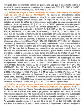revogado delito de atentado violento ao pudor, uma vez que a lei somente vedaria a
substituição quando ocorresse o emprego de violência real: STJ, 6ª T., RHC 9.135/MG,
Rel. Min. Hamilton Carvalhido, DJU 19-6-2000, p. 210.
(2) Tráfico de drogas e penas restritivas de direito. Afastamento da vedação
legal do art. 44 da Lei n. 11.343/2006: Na esteira do entendimento acima
mencionado, o STF vinha admitindo a substituição por pena restritiva de direito no crime
de tráfico de drogas. Nesse sentido: STF: “A regra do art. 44 do Código Penal é
aplicável ao crime de tráfico de entorpecentes, observados os seus pressupostos de
incidência. II – A regra do art. 2º, § 1º, da Lei n. 8.072/90, pode ser superada quando
inexistir impedimento à substituição. III – Ordem concedida (STF, HC 88879/RJ, 1ª T.,
Rel. Min. Ricardo Lewandowski, j. 6-2-2007, DJ 2-3-2007, p. 38). No mesmo sentido:
STF, HC 84928/MG, 1ª T., Rel. Min. Cezar Peluso, j. 27-9-2005, DJ 11-11-2005, p. 29.
STJ: “Em se fundando o indeferimento da substituição por pena alternativa não só na
consideração da natureza hedionda do fato, mas também na quantidade de droga
apreendida em poder do paciente, a desvelar a sua periculosidade, não há falar em
ofensa ao artigo 44 do Código Penal” (STJ, HC 69239/DF, 6ª T., Rel. Min. Hamilton
Carvalhido, j. 24-11-2006, DJ 9-4-2007, p. 279). Sucede que, com o advento da Lei n.
11.343/2006, no caso específico dos crimes previstos nos arts. 33, caput e § 1º, e art.
34 a 37 da nova Lei de Drogas, em decorrência de expressa previsão legal, os
mesmos são inafiançáveis e insuscetíveis de sursis, graça, indulto, anistia e liberdade
provisória, vedada a conversão de suas penas em restritiva de direitos (cf. art. 44 da
Lei). Em que pese a aludida vedação legal, vale notar que a jurisprudência do Supremo
Tribunal Federal “está alinhada no sentido do cabimento da substituição da pena
privativa de liberdade por outra, restritiva de direitos, nos crimes de tráfico de
entorpecentes. Nesse sentido, o HC n. 93.857, Cezar Peluso, DJ de 16-10-2009 e o
HC n. 99.888, de que fui relator, DJ de 12-12-2010. Ordem concedida” (STF, 2ª T., HC
102678/MG, Rel. Min. Eros Grau, DJe 23-4-2010). No mesmo sentido: STJ, HC
151.199/MG, Rel. Min. Haroldo Rodrigues (Desembargador convocado do TJCE), j. 10-
6-2010, Informativo n. 0438. Período: 7 a 11 de junho de 2010. Por fim, em 1º de
setembro de 2010, o Plenário da Suprema Corte, ao julgar o HC 97.256/RS, rel. Min.
Ayres Britto, declarou, por maioria, a inconstitucionalidade incidental da parte final do
art. 44 da Lei n. 11.343/2006, bem como da expressão “vedada a conversão em penas
restritivas de direitos”, prevista no § 4º do art. 33 do mesmo diploma legal.
(3) Tráfico de drogas e penas restritivas de direito. Incidência da vedação legal
do art. 44 da Lei n. 11.343/2006. Irretroatividade da Lex gravior: STJ: “1.
Declarada pelo Supremo Tribunal Federal a inconstitucionalidade incidental do § 1º do
art. 2º da Lei 8.072/90, que veda a progressão de regime nos casos de crimes
hediondos ou equiparados, não mais subsiste o fundamento para impedir a substituição
da reprimenda corporal por restritivas de direitos, quando atendidos os requisitos do
art. 44 do Código Penal, se o delito foi praticado ainda na vigência da Lei 6.368/76. 2.
As vedações constantes no § 4º do art. 33 e no art. 44 da Lei 11.343/06, não são
aplicáveis aos condenados pelo crime de tráfico de entorpecentes praticado na vigência
 