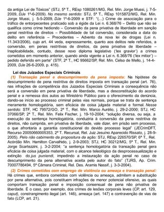 da antiga Lei de Tóxicos” (STJ, 5ª T., REsp 1080261/MG, Rel. Min. Jorge Mussi, j. 7-5-
2009, DJe 1º-6-2009). No mesmo sentido: STJ, 5ª T., REsp 1015872/MG, Rel. Min.
Jorge Mussi, j. 5-5-2009, DJe 1º-6-2009 e STF: “(...) Crime de associação para o
tráfico de entorpecentes praticado sob a égide da Lei n. 6.368/76 – Delito que não se
qualifica como crime hediondo – Conversão da pena privativa de liberdade em sanção
penal restritiva de direitos – Possibilidade de tal conversão, considerada a data do
delito em referência – Precedentes – Advento da nova lei de drogas (Lei n.
11.343/2006), cujo art. 44 veda, expressamente, quanto aos delitos nele referidos, a
conversão, em penas restritivas de direitos, da pena privativa de liberdade –
Inaplicabilidade, contudo, desse novo diploma legislativo (‘lex gravior’) a crimes
cometidos em momento anterior, quando ainda vigente a Lei n. 6.368/76 (‘lex mitior’) –
pedido deferido em parte” (STF, 2ª T., HC 95662/SP, Rel. Min. Celso de Mello, j. 14-4-
2009, DJe 26-6-2009, p. 415).
Lei dos Juizados Especiais Criminais
(1) Transação penal e descumprimento da pena imposta: Na hipótese de
descumprimento de pena restritiva de direitos imposta em transação penal (art. 76),
nas infrações de competência dos Juizados Especiais Criminais a consequência não
será a conversão em pena privativa de liberdade, mas a desconstituição do acordo
penal e a remessa dos autos ao Ministério Público para o oferecimento da denúncia,
dando-se início ao processo criminal pelas vias normais, porque se trata de sentença
meramente homologatória, sem eficácia de coisa julgada material e formal. Nesse
sentido: STF, HC 79572/GO, 2ª T., Rel. Min. Marco Aurélio, j. 29-2-2000; STJ, HC
37066/SP, 2ª T., Rel. Min. Felix Fischer, j. 19-10-2004; “solução diversa, ou seja, a
execução da sentença homologatória, conduziria à conversão da pena restritiva de
direitos, não cumprida, em privativa de liberdade, vale dizer, em prisão sem processo,
o que afrontaria a garantia constitucional do devido processo legal” (JECrimDFT,
Recurso 20050660005353, 2ª T. Recursal, Rel. Juiz Jesuíno Aparecido Rissato, j. 28-9-
2005). Pelo não cabimento da propositura da ação: STJ, REsp 226570/SP, 6ª T., Rel.
Acórdão Min. Hamilton Carvalhido, j. 2-9-2003; STJ, HC 30212/MG, 5ª T., Rel. Min.
Jorge Scartezzini, j. 3-2-2004; “a sentença homologatória da transação penal gera
eficácia de coisa julgada material, com o alcance teleológico da desprocessualização e
extinção do jus puniendi, impedindo a instauração da ação penal no caso de
descumprimento da pena alternativa aceita pelo autor do fato” (TJRS, Ap. Crim.
70007786494, 5ª Câmara Criminal, Rel. Des. Aramis Nassif, j. 3-3-2004).
(2) Crimes cometidos com emprego de violência ou ameaça e transação penal:
Há crimes que, embora cometidos com violência ou ameaça, admitem a substituição
por pena alternativa, pois constituem infrações de menor potencial ofensivo, as quais
comportam transação penal e imposição consensual de pena não privativa de
liberdade. É o caso, por exemplo, dos crimes de lesões corporais leves (CP, art. 129,
caput), constrangimento ilegal (art. 146), ameaça (art. 147) e contravenção de vias de
fato (LCP, art. 21).
 