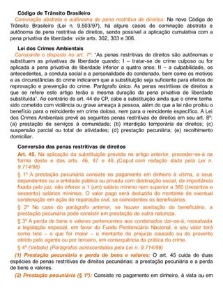 Código de Trânsito Brasileiro
Cominação abstrata e autônoma de pena restritiva de direitos: No novo Código de
Trânsito Brasileiro (Lei n. 9.503/97), há alguns casos de cominação abstrata e
autônoma de pena restritiva de direitos, sendo possível a aplicação cumulativa com a
pena privativa de liberdade: vide arts. 302, 303 e 306.
Lei dos Crimes Ambientais
Consoante o disposto no art. 7º: “As penas restritivas de direitos são autônomas e
substituem as privativas de liberdade quando: I – tratar-se de crime culposo ou for
aplicada a pena privativa de liberdade inferior a quatro anos; II – a culpabilidade, os
antecedentes, a conduta social e a personalidade do condenado, bem como os motivos
e as circunstâncias do crime indicarem que a substituição seja suficiente para efeitos de
reprovação e prevenção do crime. Parágrafo único. As penas restritivas de direitos a
que se refere este artigo terão a mesma duração da pena privativa de liberdade
substituída”. Ao contrário do art. 44 do CP, cabe a substituição ainda que o crime tenha
sido cometido com violência ou grave ameaça à pessoa, além do que a lei não proibiu o
benefício para o reincidente em crime doloso, nem para o reincidente específico. A Lei
dos Crimes Ambientais prevê as seguintes penas restritivas de direitos em seu art. 8º:
(a) prestação de serviços à comunidade; (b) interdição temporária de direitos; (c)
suspensão parcial ou total de atividades; (d) prestação pecuniária; (e) recolhimento
domiciliar.
Conversão das penas restritivas de direitos
Art. 45. Na aplicação da substituição prevista no artigo anterior, proceder-se-á na
forma deste e dos arts. 46, 47 e 48. (Caput com redação dada pela Lei n.
9.714/98)
§ 1º A prestação pecuniária consiste no pagamento em dinheiro à vítima, a seus
dependentes ou a entidade pública ou privada com destinação social, de importância
fixada pelo juiz, não inferior a 1 (um) salário mínimo nem superior a 360 (trezentos e
sessenta) salários mínimos. O valor pago será deduzido do montante de eventual
condenação em ação de reparação civil, se coincidentes os beneficiários.
§ 2º No caso do parágrafo anterior, se houver aceitação do beneficiário, a
prestação pecuniária pode consistir em prestação de outra natureza.
§ 3º A perda de bens e valores pertencentes aos condenados dar-se-á, ressalvada
a legislação especial, em favor do Fundo Penitenciário Nacional, e seu valor terá
como teto – o que for maior – o montante do prejuízo causado ou do provento
obtido pelo agente ou por terceiro, em consequência da prática do crime.
§ 4º (Vetado) (Parágrafos acrescentados pela Lei n. 9.714/98)
(1) Prestação pecuniária e perda de bens e valores: O art. 45 cuida de duas
espécies de penas restritivas de direitos pecuniárias: a prestação pecuniária e a perda
de bens e valores.
(2) Prestação pecuniária (§ 1º): Consiste no pagamento em dinheiro, à vista ou em
 