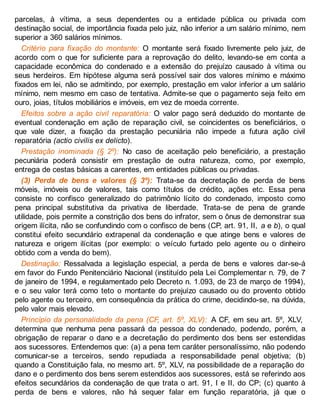 parcelas, à vítima, a seus dependentes ou a entidade pública ou privada com
destinação social, de importância fixada pelo juiz, não inferior a um salário mínimo, nem
superior a 360 salários mínimos.
Critério para fixação do montante: O montante será fixado livremente pelo juiz, de
acordo com o que for suficiente para a reprovação do delito, levando-se em conta a
capacidade econômica do condenado e a extensão do prejuízo causado à vítima ou
seus herdeiros. Em hipótese alguma será possível sair dos valores mínimo e máximo
fixados em lei, não se admitindo, por exemplo, prestação em valor inferior a um salário
mínimo, nem mesmo em caso de tentativa. Admite-se que o pagamento seja feito em
ouro, joias, títulos mobiliários e imóveis, em vez de moeda corrente.
Efeitos sobre a ação civil reparatória: O valor pago será deduzido do montante de
eventual condenação em ação de reparação civil, se coincidentes os beneficiários, o
que vale dizer, a fixação da prestação pecuniária não impede a futura ação civil
reparatória (actio civilis ex delicto).
Prestação inominada (§ 2º): No caso de aceitação pelo beneficiário, a prestação
pecuniária poderá consistir em prestação de outra natureza, como, por exemplo,
entrega de cestas básicas a carentes, em entidades públicas ou privadas.
(3) Perda de bens e valores (§ 3º): Trata-se da decretação de perda de bens
móveis, imóveis ou de valores, tais como títulos de crédito, ações etc. Essa pena
consiste no confisco generalizado do patrimônio lícito do condenado, imposto como
pena principal substitutiva da privativa de liberdade. Trata-se de pena de grande
utilidade, pois permite a constrição dos bens do infrator, sem o ônus de demonstrar sua
origem ilícita, não se confundindo com o confisco de bens (CP, art. 91, II, a e b), o qual
constitui efeito secundário extrapenal da condenação e que atinge bens e valores de
natureza e origem ilícitas (por exemplo: o veículo furtado pelo agente ou o dinheiro
obtido com a venda do bem).
Destinação: Ressalvada a legislação especial, a perda de bens e valores dar-se-á
em favor do Fundo Penitenciário Nacional (instituído pela Lei Complementar n. 79, de 7
de janeiro de 1994, e regulamentado pelo Decreto n. 1.093, de 23 de março de 1994),
e o seu valor terá como teto o montante do prejuízo causado ou do provento obtido
pelo agente ou terceiro, em consequência da prática do crime, decidindo-se, na dúvida,
pelo valor mais elevado.
Princípio da personalidade da pena (CF, art. 5º, XLV): A CF, em seu art. 5º, XLV,
determina que nenhuma pena passará da pessoa do condenado, podendo, porém, a
obrigação de reparar o dano e a decretação do perdimento dos bens ser estendidas
aos sucessores. Entendemos que: (a) a pena tem caráter personalíssimo, não podendo
comunicar-se a terceiros, sendo repudiada a responsabilidade penal objetiva; (b)
quando a Constituição fala, no mesmo art. 5º, XLV, na possibilidade de a reparação do
dano e o perdimento dos bens serem estendidos aos sucessores, está se referindo aos
efeitos secundários da condenação de que trata o art. 91, I e II, do CP; (c) quanto à
perda de bens e valores, não há sequer falar em função reparatória, já que o
 
