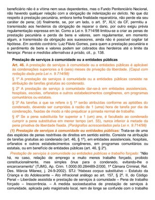 beneficiário não é a vítima nem seus dependentes, mas o Fundo Penitenciário Nacional,
não havendo qualquer relação com a obrigação de indenização ex delicto. No que diz
respeito à prestação pecuniária, embora tenha finalidade reparatória, não perde ela seu
caráter de pena; (d) finalmente, se, por um lado, o art. 5º, XLV, da CF, permitiu a
transmissão aos herdeiros da obrigação de reparar o dano, por outro exigiu prévia
regulamentação expressa em lei. Como a Lei n. 9.714/98 limitou-se a criar as penas de
prestação pecuniária e perda de bens e valores, sem regulamentar, em momento
algum, a transmissão da obrigação aos sucessores, ainda não é possível cogitar tal
hipótese. Em sentido contrário: Luiz Flávio Gomes, para quem a prestação pecuniária e
o perdimento de bens e valores podem ser cobrados dos herdeiros até o limite da
herança: Penas e medidas alternativas à prisão, cit., p. 138.
Prestação de serviços à comunidade ou a entidades públicas
Art. 46. A prestação de serviços à comunidade ou a entidades públicas é aplicável
às condenações superiores a 6 (seis) meses de privação da liberdade. (Caput com
redação dada pela Lei n. 9.714/98)
§ 1º A prestação de serviços à comunidade ou a entidades públicas consiste na
atribuição de tarefas gratuitas ao condenado.
§ 2º A prestação de serviço à comunidade dar-se-á em entidades assistenciais,
hospitais, escolas, orfanatos e outros estabelecimentos congêneres, em programas
comunitários ou estatais.
§ 3º As tarefas a que se refere o § 1º serão atribuídas conforme as aptidões do
condenado, devendo ser cumpridas à razão de 1 (uma) hora de tarefa por dia de
condenação, fixadas de modo a não prejudicar a jornada normal de trabalho.
§ 4º Se a pena substituída for superior a 1 (um) ano, é facultado ao condenado
cumprir a pena substitutiva em menor tempo (art. 55), nunca inferior à metade da
pena privativa de liberdade fixada. (Parágrafos acrescentados pela Lei n. 9.714/98)
(1) Prestação de serviços à comunidade ou entidades públicas: Trata-se de uma
das espécies de penas restritivas de direitos em sentido estrito. Consiste na atribuição
de tarefas gratuitas ao condenado (art. 46, § 1º), em entidades assistenciais, hospitais,
orfanatos e outros estabelecimentos congêneres, em programas comunitários ou
estatais, ou em benefício de entidades públicas (art. 46, § 2º).
Prestação de serviços à comunidade ou entidades públicas e trabalho forçado: “Não
há, no caso, relação de emprego e muito menos trabalho forçado, proibido
constitucionalmente, mas simples ônus para o condenado, evitando-lhe o
encarceramento” (TJMG, Ap. Crim. 1.0000.00.284489-2/000, 1ª Câmara Criminal, Rel.
Des. Márcia Milanez, j. 24-9-2002). STJ: “Habeas corpus substitutivo – Estatuto da
Criança e do Adolescente – Ato infracional análogo ao art. 157, § 2º, II, do Código
Penal – Liberdade assistida e prestação de serviços à comunidade – Pena de trabalho
forçado – Inocorrência. – A medida socioeducativa de prestação de serviços à
comunidade, aplicada pelo magistrado local, nem de longe se confunde com o trabalho
 