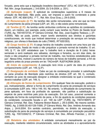 forçado, pena esta que a legislação brasileira desconhece” (STJ, HC 33371/RJ, 5ª T.,
Rel. Min. Jorge Scartezzini, j. 3-6-2004, DJ 2-8-2004, p. 251).
(2) Aplicação (caput): É aplicável às condenações superiores a 6 meses de
privação da liberdade. Não pode, pois, ser imposta a quem foi condenado a pena
inferior: STF, HC 85612/RJ, 1ª T., Rel. Min. Eros Grau, j. 24-5-2005.
(3) Remuneração (§ 1º): As tarefas não serão remuneradas, uma vez que se trata
do cumprimento da pena principal (LEP, art. 30), e não existe pena remunerada.
(4) Tarefas (§ 3º): As tarefas serão atribuídas conforme as aptidões do condenado.
Assim, um médico, por exemplo, pode cumprir suas tarefas no Posto de Saúde local
(TJRS, Ag. 70014513733, 4ª Câmara Criminal, Rel. Des. José Eugênio Tedesco, j. 27-
4-2006). Não se pode, porém, impor tarefa atentatória aos direitos e garantias
constitucionais, de modo que inviável determinar a prestação de serviços em templo
religioso, por ofensa à liberdade de culto (TAMG, RT 620/353).
(5) Carga horária (§ 3º): A carga horária de trabalho consiste em uma hora por dia
de condenação, fixada de modo a não prejudicar a jornada normal de trabalho. O art.
149, § 1º, da LEP, estabelece que “o trabalho terá a duração de 8 (oito) horas
semanais e será realizado aos sábados, domingos e feriados, ou em dias úteis, de
modo a não prejudicar a jornada normal de trabalho, nos horários estabelecidos pelo
juiz”. Nessa linha, inviável o aumento do número de horas de trabalho semanal, a fim de
esgotá-lo antes do prazo previsto em lei: TACrimSP, RJDTACRIM 28/26.
(6) Início do cumprimento: A execução terá início a partir da data do primeiro
comparecimento (LEP, art. 149, § 2º).
(7) Designação da entidade: Cabe ao juiz da condenação proceder à substituição
da pena privativa de liberdade pela restritiva de direitos (CP, art. 59, I), contudo,
compete ao juízo da execução designar a entidade credenciada na qual o condenado
deverá trabalhar (LEP, art. 149, I).
(8) Alteração da forma de cumprimento: Em qualquer fase da execução, poderá o
juiz, motivadamente, alterar a forma de cumprimento da pena de prestação de serviços
à comunidade (LEP, arts. 148 e 149, III). No entanto, “a dificuldade de cumprimento da
pena aplicada, em face da profissão do apenado, não justifica a substituição da
espécie de pena restritiva pelo juízo da execução. Em tal caso, possível somente a
alteração da forma de cumprimento da pena, a fim de ajustá-la às condições pessoais
do condenado, consoante faculta o art. 148 da LEP” (TJRS, Ag. 70014180970, 8ª
Câmara Criminal, Rel. Des. Fabianne Breton Baisch, j. 29-3-2006). No mesmo sentido:
TAMG, Ag. 2.0000.00.451129-7/000, 2ª Câmara Mista, Rel. Des. Antônio Armando dos
Anjos, j. 24-8-2004. Em sentido contrário, permitindo, no âmbito da execução, a
substituição da pena de prestação de serviços à comunidade por prestação pecuniária:
TJRS, Ag. 70013354212, 7ª Câmara Criminal, Rel. Des. Alfredo Foerster, j. 22-12-
2005.
(9) Relatório das atividades: A entidade comunicará mensalmente ao juiz da
execução, mediante relatório circunstanciado, sobre as atividades e o aproveitamento
 
