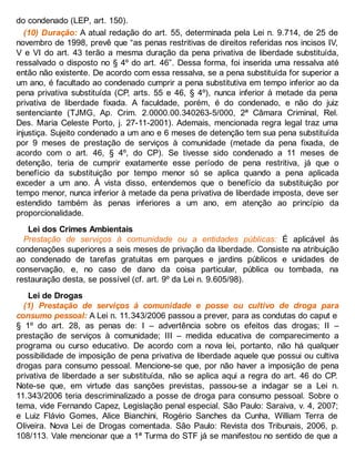 do condenado (LEP, art. 150).
(10) Duração: A atual redação do art. 55, determinada pela Lei n. 9.714, de 25 de
novembro de 1998, prevê que “as penas restritivas de direitos referidas nos incisos IV,
V e VI do art. 43 terão a mesma duração da pena privativa de liberdade substituída,
ressalvado o disposto no § 4º do art. 46”. Dessa forma, foi inserida uma ressalva até
então não existente. De acordo com essa ressalva, se a pena substituída for superior a
um ano, é facultado ao condenado cumprir a pena substitutiva em tempo inferior ao da
pena privativa substituída (CP, arts. 55 e 46, § 4º), nunca inferior à metade da pena
privativa de liberdade fixada. A faculdade, porém, é do condenado, e não do juiz
sentenciante (TJMG, Ap. Crim. 2.0000.00.340263-5/000, 2ª Câmara Criminal, Rel.
Des. Maria Celeste Porto, j. 27-11-2001). Ademais, mencionada regra legal traz uma
injustiça. Sujeito condenado a um ano e 6 meses de detenção tem sua pena substituída
por 9 meses de prestação de serviços à comunidade (metade da pena fixada, de
acordo com o art. 46, § 4º, do CP). Se tivesse sido condenado a 11 meses de
detenção, teria de cumprir exatamente esse período de pena restritiva, já que o
benefício da substituição por tempo menor só se aplica quando a pena aplicada
exceder a um ano. À vista disso, entendemos que o benefício da substituição por
tempo menor, nunca inferior à metade da pena privativa de liberdade imposta, deve ser
estendido também às penas inferiores a um ano, em atenção ao princípio da
proporcionalidade.
Lei dos Crimes Ambientais
Prestação de serviços à comunidade ou a entidades públicas: É aplicável às
condenações superiores a seis meses de privação da liberdade. Consiste na atribuição
ao condenado de tarefas gratuitas em parques e jardins públicos e unidades de
conservação, e, no caso de dano da coisa particular, pública ou tombada, na
restauração desta, se possível (cf. art. 9º da Lei n. 9.605/98).
Lei de Drogas
(1) Prestação de serviços à comunidade e posse ou cultivo de droga para
consumo pessoal: A Lei n. 11.343/2006 passou a prever, para as condutas do caput e
§ 1º do art. 28, as penas de: I – advertência sobre os efeitos das drogas; II –
prestação de serviços à comunidade; III – medida educativa de comparecimento a
programa ou curso educativo. De acordo com a nova lei, portanto, não há qualquer
possibilidade de imposição de pena privativa de liberdade aquele que possui ou cultiva
drogas para consumo pessoal. Mencione-se que, por não haver a imposição de pena
privativa de liberdade a ser substituída, não se aplica aqui a regra do art. 46 do CP.
Note-se que, em virtude das sanções previstas, passou-se a indagar se a Lei n.
11.343/2006 teria descriminalizado a posse de droga para consumo pessoal. Sobre o
tema, vide Fernando Capez, Legislação penal especial. São Paulo: Saraiva, v. 4, 2007;
e Luiz Flávio Gomes, Alice Bianchini, Rogério Sanches da Cunha, William Terra de
Oliveira. Nova Lei de Drogas comentada. São Paulo: Revista dos Tribunais, 2006, p.
108/113. Vale mencionar que a 1ª Turma do STF já se manifestou no sentido de que a
 