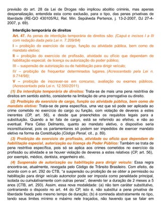 previsão do art. 28 da Lei de Drogas não implicou abolitio criminis, mas apenas
despenalização, entendida esta como exclusão, para o tipo, das penas privativas de
liberdade (RE-QO 430105/RJ, Rel. Min. Sepúlveda Pertence, j. 13-2-2007, DJ 27-4-
2007, p. 69).
Interdição temporária de direitos
Art. 47. As penas de interdição temporária de direitos são: (Caput e incisos I a III
com redação dada pela Lei n. 7.209/84)
I – proibição do exercício de cargo, função ou atividade pública, bem como de
mandato eletivo;
II – proibição do exercício de profissão, atividade ou ofício que dependam de
habilitação especial, de licença ou autorização do poder público;
III – suspensão de autorização ou de habilitação para dirigir veículo;
IV – proibição de frequentar determinados lugares. (Acrescentado pela Lei n.
9.714/98);
V – proibição de inscrever-se em concurso, avaliação ou exames públicos.
(Acrescentado pela Lei n. 12.550/2011)
(1) Da interdição temporária de direitos: Trata-se de mais uma pena restritiva de
direitos em sentido estrito, consistente na limitação de uma prerrogativa ou direito.
(2) Proibição do exercício de cargo, função ou atividade pública, bem como de
mandato eletivo: Trata-se de pena específica, uma vez que só pode ser aplicada ao
crime cometido no exercício do cargo ou função, com violação de deveres a estes
inerentes (CP, art. 56), e desde que preenchidos os requisitos legais para a
substituição. Quando a lei fala de cargo, está se referindo ao efetivo, e não ao
eventual. Para Celso Delmanto, quanto ao mandato eletivo, o dispositivo seria
inconstitucional, pois os parlamentares só podem ser impedidos de exercer mandato
eletivo na forma da Constituição (Código Penal, cit., p. 89).
(3) Proibição do exercício de profissão, atividade ou ofício que dependam de
habilitação especial, autorização ou licença do Poder Público: Também se trata de
pena restritiva específica, pois só se aplica aos crimes cometidos no exercício da
profissão ou atividade e se houver violação de deveres a estes relativos (CP, art. 56),
por exemplo, médico, dentista, engenheiro etc.
(4) Suspensão de autorização ou habilitação para dirigir veículo: Essa regra
encontra-se, atualmente, revogada pelo Código de Trânsito Brasileiro. Com efeito, de
acordo com o art. 292 do CTB, “a suspensão ou proibição de se obter a permissão ou
habilitação para dirigir veículo automotor pode ser imposta como penalidade principal,
isolada ou cumulativamente com outras penas”, devendo ter a duração de 2 meses a 5
anos (CTB, art. 293). Assim, essa nova modalidade: (a) não tem caráter substitutivo,
contrariando o disposto no art. 44 do CP, isto é, não substitui a pena privativa de
liberdade fixada pelo mesmo tempo de duração; (b) é cominada abstratamente no tipo,
tendo seus limites mínimo e máximo nele traçados, não havendo que se falar em
 