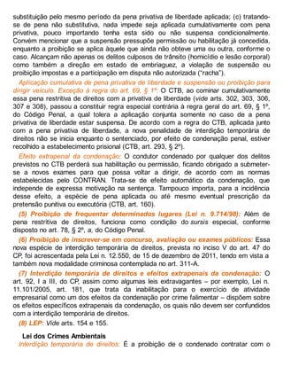 substituição pelo mesmo período da pena privativa de liberdade aplicada; (c) tratando-
se de pena não substitutiva, nada impede seja aplicada cumulativamente com pena
privativa, pouco importando tenha esta sido ou não suspensa condicionalmente.
Convém mencionar que a suspensão pressupõe permissão ou habilitação já concedida,
enquanto a proibição se aplica àquele que ainda não obteve uma ou outra, conforme o
caso. Alcançam não apenas os delitos culposos de trânsito (homicídio e lesão corporal)
como também a direção em estado de embriaguez, a violação de suspensão ou
proibição impostas e a participação em disputa não autorizada (“racha”).
Aplicação cumulativa de pena privativa de liberdade e suspensão ou proibição para
dirigir veículo. Exceção à regra do art. 69, § 1º: O CTB, ao cominar cumulativamente
essa pena restritiva de direitos com a privativa de liberdade (vide arts. 302, 303, 306,
307 e 308), passou a constituir regra especial contrária à regra geral do art. 69, § 1º,
do Código Penal, a qual tolera a aplicação conjunta somente no caso de a pena
privativa de liberdade estar suspensa. De acordo com a regra do CTB, aplicada junto
com a pena privativa de liberdade, a nova penalidade de interdição temporária de
direitos não se inicia enquanto o sentenciado, por efeito de condenação penal, estiver
recolhido a estabelecimento prisional (CTB, art. 293, § 2º).
Efeito extrapenal da condenação: O condutor condenado por qualquer dos delitos
previstos no CTB perderá sua habilitação ou permissão, ficando obrigado a submeter-
se a novos exames para que possa voltar a dirigir, de acordo com as normas
estabelecidas pelo CONTRAN. Trata-se de efeito automático da condenação, que
independe de expressa motivação na sentença. Tampouco importa, para a incidência
desse efeito, a espécie de pena aplicada ou até mesmo eventual prescrição da
pretensão punitiva ou executória (CTB, art. 160).
(5) Proibição de frequentar determinados lugares (Lei n. 9.714/98): Além de
pena restritiva de direitos, funciona como condição do sursis especial, conforme
disposto no art. 78, § 2º, a, do Código Penal.
(6) Proibição de inscrever-se em concurso, avaliação ou exames públicos: Essa
nova espécie de interdição temporária de direitos, prevista no inciso V do art. 47 do
CP, foi acrescentada pela Lei n. 12.550, de 15 de dezembro de 2011, tendo em vista a
também nova modalidade criminosa contemplada no art. 311-A.
(7) Interdição temporária de direitos e efeitos extrapenais da condenação: O
art. 92, I a III, do CP, assim como algumas leis extravagantes – por exemplo, Lei n.
11.101/2005, art. 181, que trata da inabilitação para o exercício de atividade
empresarial como um dos efeitos da condenação por crime falimentar – dispõem sobre
os efeitos específicos extrapenais da condenação, os quais não devem ser confundidos
com a interdição temporária de direitos.
(8) LEP: Vide arts. 154 e 155.
Lei dos Crimes Ambientais
Interdição temporária de direitos: É a proibição de o condenado contratar com o
 