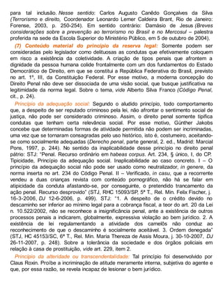para tal inclusão. Nesse sentido: Carlos Augusto Canêdo Gonçalves da Silva
(Terrorismo e direito, Coordenador Leonardo Lemer Caldeira Brant, Rio de Janeiro:
Forense, 2003, p. 250-254). Em sentido contrário: Damásio de Jesus (Breves
considerações sobre a prevenção ao terrorismo no Brasil e no Mercosul – palestra
proferida na sede da Escola Superior do Ministério Público, em 5 de outubro de 2004).
(7) Conteúdo material do princípio da reserva legal: Somente podem ser
consideradas pelo legislador como delituosas as condutas que efetivamente coloquem
em risco a existência da coletividade. A criação de tipos penais que afrontem a
dignidade da pessoa humana colide frontalmente com um dos fundamentos do Estado
Democrático de Direito, em que se constitui a República Federativa do Brasil, previsto
no art. 1º, III, da Constituição Federal. Por esse motivo, a moderna concepção do
Direito Penal não deve ser dissociada de uma visão social, que busque justificativa na
legitimidade da norma legal. Sobre o tema, vide Alberto Silva Franco (Código Penal,
cit., p. 24).
Princípio da adequação social: Segundo o aludido princípio, todo comportamento
que, a despeito de ser reputado criminoso pela lei, não afrontar o sentimento social de
justiça, não pode ser considerado criminoso. Assim, o direito penal somente tipifica
condutas que tenham certa relevância social. Por esse motivo, Günther Jakobs
concebe que determinadas formas de atividade permitida não podem ser incriminadas,
uma vez que se tornaram consagradas pelo uso histórico, isto é, costumeiro, aceitando-
se como socialmente adequadas (Derecho penal, parte general, 2. ed., Madrid: Marcial
Pons, 1997, p. 244). No sentido da inaplicabilidade desse princípio no direito penal
pátrio: STJ: “Penal. Recurso ordinário em habeas corpus. Art. 234, § único, I, do CP.
Tipicidade, Princípio da adequação social. Inaplicabilidade ao caso concreto. I – O
princípio da adequação social não pode ser usado como neutralizador, in genere, da
norma inserta no art. 234 do Código Penal. II – Verificado, in casu, que a recorrente
vendeu a duas crianças revista com conteúdo pornográfico, não há se falar em
atipicidade da conduta afastando-se, por conseguinte, o pretendido trancamento da
ação penal. Recurso desprovido” (STJ, RHC 15093/SP, 5ª T., Rel. Min. Felix Fischer, j.
16-3-2006, DJ 12-6-2006, p. 499). STJ: “1. A despeito de o crédito devido no
descaminho ser inferior ao mínimo legal para a cobrança fiscal, a teor do art. 20 da Lei
n. 10.522/2002, não se reconhece a insignificância penal, ante a existência de outros
processos penais a indicarem, globalmente, expressiva violação ao bem jurídico. 2. A
existência de lei regulamentando a atividade dos camelôs não conduz ao
reconhecimento de que o descaminho é socialmente aceitável. 3. Ordem denegada”
(STJ, HC 45153/SC, 6ª T., Rel. Min. Maria Thereza de Assis Moura, j. 30-10-2007, DJ
26-11-2007, p. 248). Sobre a tolerância da sociedade e dos órgãos policiais em
relação à casa de prostituição, vide art. 229, item 2.
Princípio da alteridade ou transcendentalidade: Tal princípio foi desenvolvido por
Claus Roxin. Proíbe a incriminação de atitude meramente interna, subjetiva do agente e
que, por essa razão, se revela incapaz de lesionar o bem jurídico.
 