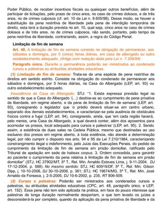 Poder Público, de receber incentivos fiscais ou quaisquer outros benefícios, além de
participar de licitações, pelo prazo de cinco anos, no caso de crimes dolosos, e de três
anos, no de crimes culposos (cf. art. 10 da Lei n. 9.605/98). Desse modo, se houver a
substituição da pena restritiva de liberdade pela pena de interdição temporária de
direito, esta terá a duração prevista no art. 10, qual seja, cinco anos no caso de crimes
dolosos e de três anos, no de crimes culposos, não sendo, portanto, pelo tempo da
pena restritiva de liberdade, contrariando, assim, a regra do Código Penal.
Limitação de fim de semana
Art. 48. A limitação de fim de semana consiste na obrigação de permanecer, aos
sábados e domingos, por 5 (cinco) horas diárias, em casa de albergado ou outro
estabelecimento adequado. (Artigo com redação dada pela Lei n. 7.209/84)
Parágrafo único. Durante a permanência poderão ser ministrados ao condenado
cursos e palestras ou atribuídas atividades educativas.
(1) Limitação de fim de semana: Trata-se de uma espécie de pena restritiva de
direitos em sentido estrito. Consiste na obrigação do condenado de permanecer aos
sábados e domingos, por 5 horas diárias, na Casa do Albergado (LEP, art. 93) ou
outro estabelecimento adequado.
Inexistência de Casa do Albergado: STJ: “1. Existe expressa previsão legal no
sentido de que a Casa do Albergado ‘(...) destina-se ao cumprimento de pena privativa
de liberdade, em regime aberto, e da pena de limitação de fim de semana’ (LEP, art.
93), consignando o legislador que ‘o prédio deverá situar-se em centro urbano,
separado dos demais estabelecimentos, e caracterizar-se pela ausência de obstáculos
físicos contra a fuga’ (LEP, art. 94), consignando, ainda, que ‘em cada região haverá,
pelo menos, uma Casa de Albergado, a qual deverá conter, além dos aposentos para
acomodar os presos, local adequado para cursos e palestras’ (LEP, art. 95). 2. Sendo
assim, a existência de duas salas na Cadeia Pública, mesmo que destinadas ao uso
exclusivo dos presos em regime aberto, à toda evidência, não atende a determinação
legal, por não cumprir o disposto nos arts. 94 e 95 da Lei 7.210/1984, caracterizando
constrangimento ilegal o indeferimento, pelo Juízo das Execuções Penais, do pedido de
cumprimento da limitação de fim de semana em prisão domiciliar, ratificado pelo
Tribunal de apelação em sede de habeas corpus. 3. Ordem concedida, para garantir
ao paciente o cumprimento da pena relativa à limitação de fim de semana em prisão
domiciliar” (STJ, HC 37902/MT, 5ª T., Rel. Min. Arnaldo Esteves Lima, j. 9-11-2004, DJ
17-12-2004, p. 588). No mesmo sentido: STJ, HC 60919/DF, 5ª T., Rel. Min. Gilson
Dipp, j. 10-10-2006, DJ 30-10-2006, p. 361; STJ, HC 19674/MG, 5ª T., Rel. Min. José
Arnaldo da Fonseca, j. 2-5-2005, DJ 10-6-2002, p. 235, RT 806-509.
(2) Cursos e palestras: Poderão ser ministrados aos condenados cursos e
palestras, ou atribuídas atividades educativas (CPC, art. 48, parágrafo único, e LEP,
art. 152). Essa pena não tem sido aplicada na prática, em face do pouco interesse que
palestras de longa duração normalmente despertam, o que tem levado os juízes a
desconsiderá-la por completo, quando da aplicação da pena privativa de liberdade e da
 