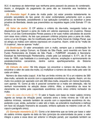 XLV, é expressa ao determinar que nenhuma pena passará da pessoa do condenado.
Assim, a obrigação do pagamento da pena não se transmite aos herdeiros do
condenado.
(3) Previsão legal: A pena de multa pode: (a) estar prevista isoladamente no
preceito secundário do tipo penal; (b) estar contemplada juntamente com a pena
privativa de liberdade, possibilitando a sua aplicação cumulativa; (c) substituir a pena
privativa de liberdade, desde que preenchidos os requisitos legais (vide Súmula 171 do
STJ).
(4) Valor da multa: O CP adotou o critério do dia-multa, revogando todos os
dispositivos que fixavam a pena de multa em valores expressos em cruzeiros. Dessa
forma, a Lei das Contravenções Penais passou a ter suas multas calculadas de acordo
com esse novo critério. As leis que possuem critérios próprios para a pena de multa,
como a Lei de Drogas, não foi modificada pela nova Parte Geral do Código Penal, que
só atingiu as multas com valores expressos em cruzeiros. Assim, onde se lia “multa de
X cruzeiros”, leia-se apenas “multa”.
(5) Destinação: O valor arrecadado com a multa, sempre que a condenação for
proveniente da Justiça Comum, no Estado de São Paulo, será revertido em favor do
Fundo Penitenciário do Estado de São Paulo – FUNPESP, vinculado à Secretaria
Estadual da Administração Penitenciária, criado pela Lei estadual n. 9.171, de 31 de
maio de 1995, cuja finalidade é a construção, reforma, ampliação e aprimoramento de
estabelecimentos carcerários, dentre outros aperfeiçoamentos do Sistema
Penitenciário.
(6) Cálculo do valor: Há três etapas: (a) encontrar o número de dias-multa; (b)
encontrar o valor de cada dia-multa; (c) multiplicar o número de dias-multa pelo valor de
cada um deles.
Número de dias-multa (caput): A lei fixa um limite mínimo de 10 e um máximo de 360
dias-multa, variando de acordo com a capacidade econômica do agente. Assim, um réu
muito rico poderá ser apenado com até 360 dias-multa, enquanto um menos favorecido,
com apenas 10. Como já não é possível converter-se a multa em detenção, não há
nenhum inconveniente na adoção desse critério. Aliás, a sistemática da nova lei
claramente se inclina pela capacidade econômica como único critério norteador da
multa.
Valor de cada dia-multa (§ 1º): O valor é fixado com base no maior salário mínimo
vigente ao tempo da infração penal, variando entre o limite mínimo de 1/30 até 5
salários mínimos, variando também de acordo com a capacidade econômica do réu,
podendo o juiz, ainda, aumentar o valor até o triplo, se entendê-lo insuficiente e ineficaz
em face da situação financeira do acusado, embora aplicada no máximo (vide art. 60,
caput e parágrafo único).
(7) Correção monetária (§ 2º): Como a lei determina que se tome por base o valor
do salário mínimo vigente na data do fato (princípio da anterioridade da pena: o valor
integra a pena e essa deve ser anterior à infração penal), por equidade também se
 