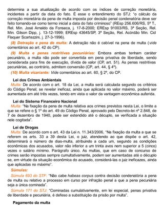 determina a sua atualização de acordo com os índices de correção monetária,
incidentes a partir da data do fato. É esse o entendimento do STJ: “o cálculo da
correção monetária da pena de multa imposta por decisão penal condenatória deve ser
feito tomando-se como termo inicial a data do fato criminoso” (REsp 256.606/RS, 5ª T.,
Rel. Min. José Arnaldo da Fonseca, j. 17-8-2000; EREsp 91003/RS, 3ª Seção, Rel.
Min. Gilson Dipp, j. 13-12-1999; EREsp 43645/SP, 3ª Seção, Rel. Acórdão Min. Cid
Flaquer Scartezzini, j. 27-3-1996).
(8) Detração e pena de multa: A detração não é cabível na pena de multa (vide
comentários ao art. 42 do CP).
(9) Multa e penas restritivas pecuniárias: Embora ambas tenham caráter
pecuniário, a multa não pode ser convertida em pena privativa de liberdade, sendo
considerada para fins de execução, dívida de valor (CP, art. 51). As penas restritivas
pecuniárias, ao contrário, admitem conversão (CP, art. 44, § 4º).
(10) Multa vicariante: Vide comentários ao art. 60, § 2º, do CP.
Lei dos Crimes Ambientais
Multa: De acordo com o art. 18 da Lei, a multa será calculada segundo os critérios
do Código Penal; se revelar ineficaz, ainda que aplicada no valor máximo, poderá ser
aumentada em até três vezes, tendo em vista o valor da vantagem econômica auferida.
Lei do Sistema Financeiro Nacional
Multa: “Na fixação da pena de multa relativa aos crimes previstos nesta Lei, o limite a
que se refere o § 1º do art. 49 do Código Penal, aprovado pelo Decreto-lei nº 2.848, de
7 de dezembro de 1940, pode ser estendido até o décuplo, se verificada a situação
nele cogitada”.
Lei de Drogas
Multa: De acordo com o art. 43 da Lei n. 11.343/2006, “Na fixação da multa a que se
referem os arts. 33 a 39 desta Lei, o juiz, atendendo ao que dispõe o art. 42,
determinará o número de dias-multa, atribuindo a cada um, segundo as condições
econômicas dos acusados, valor não inferior a um trinta avos nem superior a 5 (cinco)
vezes o salário mínimo. Parágrafo único. As multas, que em caso de concurso de
crimes serão impostas sempre cumultativamente, podem ser aumentadas até o décuplo
se, em virtude da situação econômica do acusado, considerá-las o juiz ineficazes, ainda
que aplicadas no máximo”.
Súmulas:
Súmula 693 do STF: “Não cabe habeas corpus contra decisão condenatória a pena
de multa ou relativo a processo em curso por infração penal a que a pena pecuniária
seja a única cominada”.
Súmula 171 do STJ: “Cominadas cumulativamente, em lei especial, penas privativa
de liberdade e pecuniária, é defeso a substituição da prisão por multa”.
Pagamento da multa
 