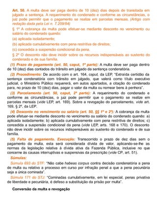 Art. 50. A multa deve ser paga dentro de 10 (dez) dias depois de transitada em
julgado a sentença. A requerimento do condenado e conforme as circunstâncias, o
juiz pode permitir que o pagamento se realize em parcelas mensais. (Artigo com
redação dada pela Lei n. 7.209/84)
§ 1º A cobrança da multa pode efetuar-se mediante desconto no vencimento ou
salário do condenado quando:
(a) aplicada isoladamente;
(b) aplicada cumulativamente com pena restritiva de direitos;
(c) concedida a suspensão condicional da pena.
§ 2º O desconto não deve incidir sobre os recursos indispensáveis ao sustento do
condenado e de sua família.
(1) Prazo de pagamento (art. 50, caput, 1ª parte): A multa deve ser paga dentro
de 10 (dez) dias contados do trânsito em julgado da sentença condenatória.
(2) Procedimento: De acordo com o art. 164, caput, da LEP, “Extraída certidão da
sentença condenatória com trânsito em julgado, que valerá como título executivo
judicial, o Ministério Público requererá, em autos apartados, a citação do condenado
para, no prazo de 10 (dez) dias, pagar o valor da multa ou nomear bens à penhora”.
(3) Parcelamento (art. 50, caput, 2ª parte): A requerimento do condenado e
conforme as circunstâncias, o juiz pode permitir que o pagamento se realize em
parcelas mensais (vide LEP, art. 169). Sobre a revogação do parcelamento, vide art.
169, § 2º, da LEP.
(4) Desconto no vencimento ou salário (art. 50, §§ 1º e 2º): A cobrança da multa
pode efetuar-se mediante desconto no vencimento ou salário do condenado quando: a)
aplicada isoladamente; b) aplicada cumulativamente com pena restritiva de direitos; c)
concedida a suspensão condicional da pena (vide LEP, arts. 168 e 170). O desconto
não deve incidir sobre os recursos indispensáveis ao sustento do condenado e de sua
família.
(5) Falta de pagamento. Execução: Transcorrido o prazo de dez dias sem o
pagamento da multa, esta será considerada dívida de valor, aplicando-se-lhe as
normas da legislação relativa à dívida ativa da Fazenda Pública, inclusive no que
concerne às causas interruptivas e suspensivas da prescrição (vide CP, art. 51).
Súmulas:
Súmula 693 do STF: “Não cabe habeas corpus contra decisão condenatória a pena
de multa ou relativo a processo em curso por infração penal a que a pena pecuniária
seja a única cominada”.
Súmula 171 do STJ: “Cominadas cumulativamente, em lei especial, penas privativa
de liberdade e pecuniária, é defeso a substituição da prisão por multa”.
Conversão da multa e revogação
 