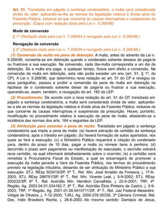 Art. 51. Transitada em julgado a sentença condenatória, a multa será considerada
dívida de valor, aplicando-se-lhe as normas da legislação relativa à dívida ativa da
Fazenda Pública, inclusive no que concerne às causas interruptivas e suspensivas da
prescrição. (Caput com redação dada pela Lei n. 9.268/96)
Modo de conversão
§ 1º (Redação dada pela Lei n. 7.209/84 e revogado pela Lei n. 9.268/96.)
Revogação de conversão
§ 2º (Redação dada pela Lei n. 7.209/84 e revogado pela Lei n. 9.268/96.)
(1) Conversão da multa em pena de detenção: A multa, antes do advento da Lei n.
9.268/96, convertia-se em detenção quando o condenado solvente deixava de pagá-la
ou frustrava a sua execução. Na conversão, cada dia-multa correspondia a um dia de
detenção. Se a multa era paga, a qualquer tempo, ficava sem efeito a conversão. Na
conversão da multa em detenção, esta não podia exceder um ano (art. 51, § 1º, do
CP). A Lei n. 9.268/96, que determinou nova redação ao art. 51 do CP e revogou os
seus parágrafos, passou a proibir a conversão da pena de multa em detenção na
hipótese de o condenado solvente deixar de pagá-la ou frustrar a sua execução,
operando-se, assim, também, a revogação do art. 182 da LEP.
(2) Procedimento: De acordo com a nova redação do art. 51 do CP, transitada em
julgado a sentença condenatória, a multa será considerada dívida de valor, aplicando-
se a ela as normas da legislação relativa à dívida ativa da Fazenda Pública, inclusive no
que concerne às causas interruptivas e suspensivas da prescrição. Houve, portanto,
modificação no procedimento relativo à execução da pena de multa, afastando-se a
incidência das normas dos arts. 164 e seguintes da LEP.
(3) Atribuição para executar a pena de multa: Transitada em julgado a sentença
condenatória que impôs a pena de multa: (a) haverá extração de certidão da sentença
condenatória, após o trânsito em julgado; (b) haverá formação de autos apartados, nos
quais se fará a execução; (c) o Ministério Público requererá a citação do condenado
para, dentro do prazo de 10 dias, pagar a multa ou nomear bens à penhora; (d)
decorrido o prazo sem pagamento ou manifestação do executado, o escrivão extrairá
nova certidão, na qual informará detalhadamente sobre o ocorrido; (e) a certidão será
remetida à Procuradoria Fiscal do Estado, a qual se encarregará de promover a
execução da multa perante a Vara da Fazenda Pública, nos termos do procedimento
previsto na legislação tributária, deixando de ser atribuição do Ministério Público a sua
execução: STJ, REsp 503419/SP, 5ª T., Rel. Min. José Arnaldo da Fonseca, j. 17-6-
2003; STJ, REsp 286791/SP, 6ª T., Rel. Min. Vicente Leal, j. 5-9-2002; STJ, REsp
200232/SP, 6ª T., Rel. Acórdão Min. Hamilton Carvalhido, j. 22-5-2001; TRF, 4ª
Região, Ag. 2003.04.01.034162-7, 8ª T., Rel. Acórdão Élcio Pinheiro de Castro, j. 3-9-
2003; TRF, 1ª Região, Ag. 2001.01.00.0410711/DF, 4ª T., Rel. Juiz Federal Alexandre
Vidigal de Oliveira, j. 7-12-2005; TJRJ, Ag. 2000.076.00338, 3ª Câmara Criminal, Rel.
Des. Índio Brasileiro Rocha, j. 26-6-2003. No mesmo sentido: Damásio de Jesus,
 
