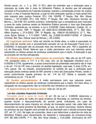 Direito penal, cit., v. 1, p. 543. O STJ, além de entender que a atribuição para a
cobrança da multa não é mais do Ministério Público, já decidiu que tal execução
compete à Procuradoria da Fazenda Estadual, quando a condenação provier da Justiça
Comum, e não à Fazenda Nacional, a qual só terá atribuição quando a multa penal tiver
sido imposta pela Justiça Federal: STJ, CAt 105/PB, 1ª Seção, Rel. Min. Eliana
Calmon, j. 18-12-2000; STJ, CAt 76/RJ, 1ª Seção, Rel. Min. Humberto Gomes de
Barros, j. 28-4-99. Em sentido contrário, entendendo que a competência para executar
a pena de multa continua sendo do Ministério Público perante a Vara das Execuções
Criminais, aplicando-se, no entanto, a Lei n. 6.830/80: Celso Delmanto, Código, cit., p.
103. Nessa linha: TRF, 1ª Região, AC 2002.38.01.004598-0/MG, 4ª T., Rel. Des.
Hilton Queiroz, j. 27-5-2003; TRF, 3ª Região, Ag. 1999.61.05.009322-5, 2ª T., Rel.
Juíza Sylvia Steiner, j. 7-11-2000; TJMG, Ag. 2.0000.00.463917-8/000, 4ª Câmara
Criminal, Rel. Des. Ediwal José de Morais, j. 30-3-2005.
(4) Legislação aplicável: Uma vez inscrita na dívida ativa, a multa é executada no
juízo cível de acordo com o procedimento previsto na Lei de Execução Fiscal (Lei n.
6.830/80). A execução não se procede mais nos termos dos arts. 164 e seguintes da
Lei de Execução Penal. Note-se que a multa permanece com sua natureza penal,
subsistindo os efeitos penais da sentença condenatória que a impôs. A execução é que
se procede em termos extrapenais.
(5) Causas suspensivas e interruptivas da prescrição: Não são as do CP (arts.
116, parágrafo único, e 117, V e VI), mas, sim, as da legislação tributária (Lei n.
6.830/80 e CTN). Igualmente, o prazo prescricional da pretensão executória não é mais
o do art. 114 do CP, mas o previsto na aludida legislação, qual seja, 5 anos (CTN, art.
144, caput). Há, no entanto, posicionamento no sentido de que a atribuição para
execução penal continua sendo do MP, perante a Vara das Execuções Penais, sendo o
prazo prescricional aquele previsto no art. 114 do CP. Sobre o assunto, vide
comentários ao art. 114 do CP.
(6) Caráter personalíssimo: A multa permanece com sua natureza penal,
subsistindo os efeitos penais da sentença condenatória que a impôs. Em face disso, a
obrigação de seu pagamento não se transmite aos herdeiros do condenado.
(7) Superveniência de doença mental: Vide art. 52 do CP.
Lei dos Juizados Especiais Criminais
Transação penal e pena de multa: O art. 85 da Lei n. 9.099/95 determina a
conversão da pena de multa em pena privativa de liberdade ou restritiva de direitos,
quando houver o descumprimento do acordo penal. Entretanto, em caso de
descumprimento da pena imposta em virtude de transação penal, não cabe falar em
conversão em pena privativa de liberdade, já que, se assim ocorresse, haveria ofensa
ao princípio de que ninguém será privado de sua liberdade sem o devido processo legal
(CF, art. 5º, LIV). No lugar da conversão, deve o juiz determinar a abertura de vista ao
Ministério Público para oferecimento da denúncia e instauração do processo-crime:
STF, RE 268.319/PR, 1ª T., Rel. Min. Ilmar Galvão, j. 13-6-2000, Informativo do STF
 