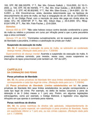 193; STF, RE 268.320/PR, 1ª T., Rel. Min. Octavio Gallotti, j. 15-8-2000, DJ 10-11-
2000, p. 105; STF, HC 80.164/MS, 1ª T., Rel. Min. Ilmar Galvão, j. 26-9-2000, DJ 7-
12-2000, p. 5; STF, HC 80.802/MS, 1ª T., Rel. Min. Ellen Gracie, j. 24-4-2001, DJ 18-
5-2001, p. 434. Encontram-se, ainda, decisões determinando que, na hipótese de
descumprimento da pena de multa, se faça a conjugação do art. 85 da Lei 9.099/95 e
do art. 51 do Código Penal, com a inscrição da pena não paga em dívida ativa da
União: STJ, HC 33487/SP, 5ª T., Rel. Min. Gilson Dipp, j. 25-5-2004; STJ, REsp
612411/PR, 5ª T., Rel. Min. Felix Fischer, j. 23-6-2004.
Súmulas:
Súmula 693 do STF: “Não cabe habeas corpus contra decisão condenatória a pena
de multa ou relativo a processo em curso por infração penal a que a pena pecuniária
seja a única cominada”.
Súmula 171 do STJ: “Cominadas cumulativamente, em lei especial, penas privativa
de liberdade e pecuniária, é defeso a substituição da prisão por multa”.
Suspensão da execução da multa
Art. 52. É suspensa a execução da pena de multa, se sobrevém ao condenado
doença mental. (Redação dada pela Lei n. 7.209/84)
Superveniência de doença mental: Acarreta a suspensão da execução da multa. A
prescrição continua correndo, pois inexiste, nesse caso, causa suspensiva ou
interruptiva do lapso prescricional (vide também art. 167 da LEP).
CAPÍTULO II
DA COMINAÇÃO DAS PENAS
Penas privativas de liberdade
Art. 53. As penas privativas de liberdade têm seus limites estabelecidos na sanção
correspondente a cada tipo legal de crime. (Redação dada pela Lei n. 7.209/84)
(1) Penas privativas de liberdade. Limites estabelecidos em lei: As penas
privativas de liberdade têm seus limites estabelecidos na sanção correspondente a
cada tipo legal de crime. Por exemplo, no delito de lesões corporais a pena de
detenção é de 3 (três) meses a 1 (um) ano. Porém, em algumas legislações
extravagantes, como por exemplo, o Código Eleitoral, o legislador criou algumas
infrações em que apenas é cominada pena máxima.
Penas restritivas de direitos
Art. 54. As penas restritivas de direitos são aplicáveis, independentemente de
cominação na parte especial, em substituição à pena privativa de liberdade, fixada
em quantidade inferior a 1 (um) ano, ou nos crimes culposos. (Redação dada pela
Lei n. 7.209/84)
 